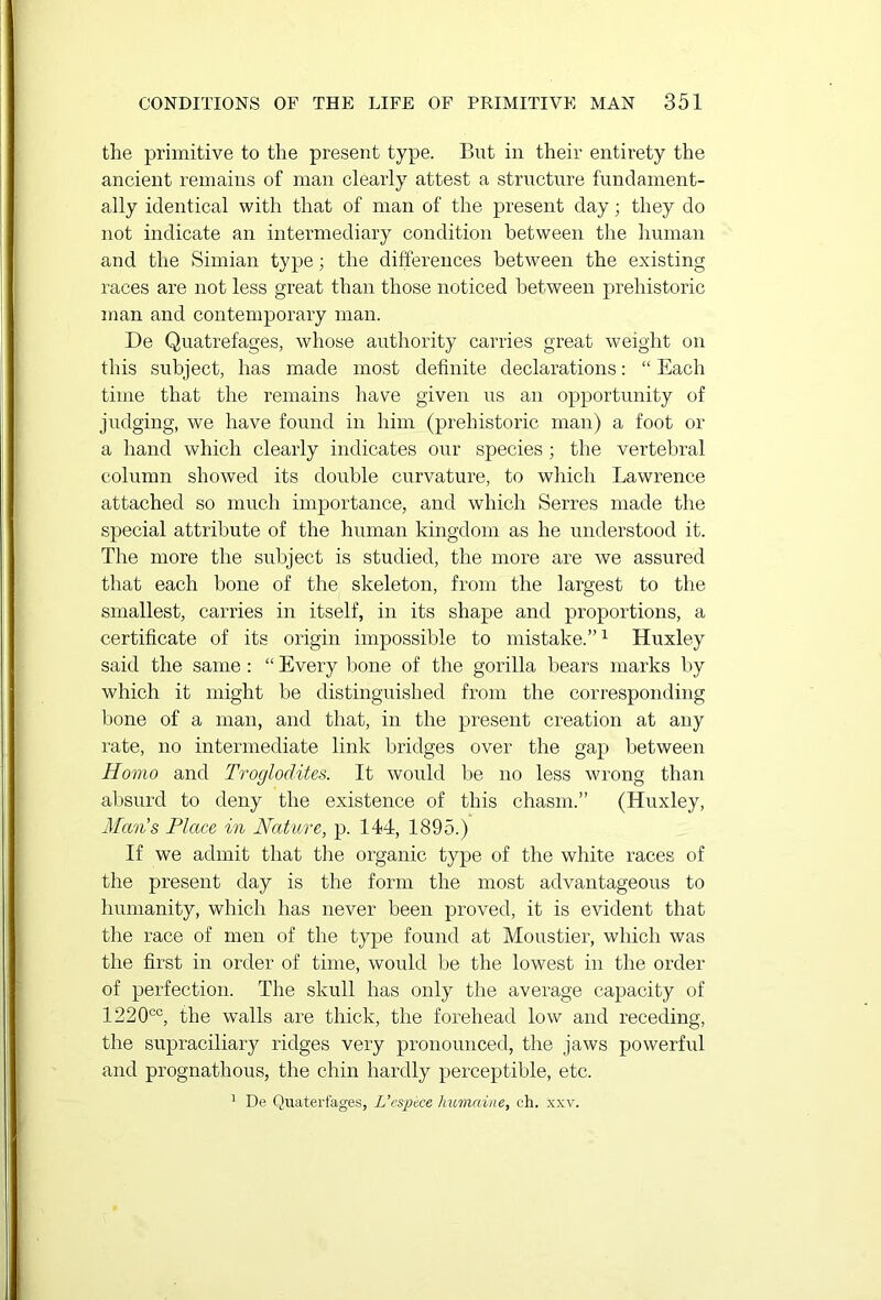 the primitive to the present type. But in their entirety the ancient remains of man clearly attest a structure fundament- ally identical with that of man of the present day; they do not indicate an intermediary condition between the human and the Simian type; the differences between the existing races are not less great than those noticed between prehistoric man and contemporary man. De Quatrefages, whose authority carries great weight on this subject, has made most definite declarations: “ Each time that the remains have given us an opportunity of judging, we have found in him (prehistoric man) a foot or a hand which clearly indicates our species; the vertebral column showed its double curvature, to which Lawrence attached so much importance, and which Serres made the special attribute of the human kingdom as he understood it. The more the subject is studied, the more are we assured that each bone of the skeleton, from the largest to the smallest, carries in itself, in its shape and proportions, a certificate of its origin impossible to mistake.”1 Huxley said the same: “ Every bone of the gorilla bears marks by which it might be distinguished from the corresponding bone of a man, and that, in the present creation at any rate, no intermediate link bridges over the gap between Homo and Troglodites. It would be no less wrong than absurd to deny the existence of this chasm.” (Huxley, Man's Place in Nature, p. 144, 1895.) If we admit that the organic type of the white races of the present day is the form the most advantageous to humanity, which has never been proved, it is evident that the race of men of the type found at Moustier, which was the first in order of time, would be the lowest in the order of perfection. The skull has only the average capacity of 1220cc, the walls are thick, the forehead low and receding, the supraciliary ridges very pronounced, the jaws powerful and prognathous, the chin hardly perceptible, etc. 1 De Quaterfages, L’espece humaine, ch. xxv.