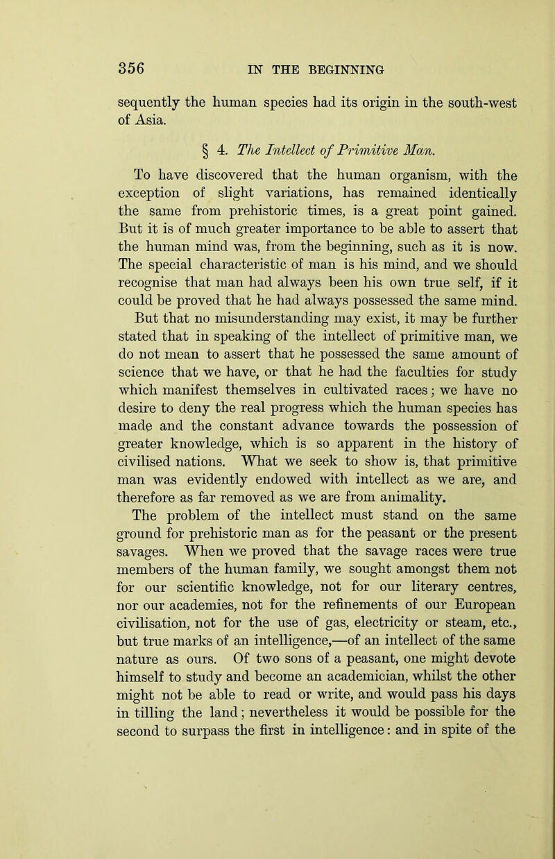 sequently the human species had its origin in the south-west of Asia. § 4. The Intellect of Primitive Man. To have discovered that the human organism, with the exception of slight variations, has remained identically the same from prehistoric times, is a great point gained. But it is of much greater importance to be able to assert that the human mind was, from the beginning, such as it is now. The special characteristic of man is his mind, and we should recognise that man had always been his own true self, if it could be proved that he had always possessed the same mind. But that no misunderstanding may exist, it may be further stated that in speaking of the intellect of primitive man, we do not mean to assert that he possessed the same amount of science that we have, or that he had the faculties for study which manifest themselves in cultivated races; we have no desire to deny the real progress which the human species has made and the constant advance towards the possession of greater knowledge, which is so apparent in the history of civilised nations. What we seek to show is, that primitive man was evidently endowed with intellect as we are, and therefore as far removed as we are from animality. The problem of the intellect must stand on the same ground for prehistoric man as for the peasant or the present savages. When we proved that the savage races were true members of the human family, we sought amongst them not for our scientific knowledge, not for our literary centres, nor our academies, not for the refinements of our European civilisation, not for the use of gas, electricity or steam, etc., but true marks of an intelligence,—of an intellect of the same nature as ours. Of two sons of a peasant, one might devote himself to study and become an academician, whilst the other might not be able to read or write, and would pass his days in tilling the land; nevertheless it would be possible for the second to surpass the first in intelligence: and in spite of the