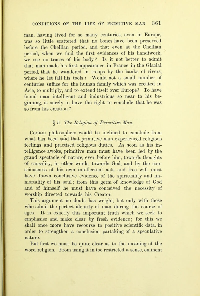 man, having lived for so many centuries, even in Europe, was so little scattered that no bones have been preserved before the Chellian period, and that even at the Chellian period, when we find the first evidences of his handiwork, we see no traces of his body ? Is it not better to admit that man made his first appearance in France in the Glacial period, that he wandered in troops by the banks of rivers, where he let fall his tools? Would not a small number of centuries suffice for the human family which was created in Asia, to multiply, and to extend itself over Europe? To have found man intelligent and industrious so near to his be- ginning, is surely to have the right to conclude that he was so from his creation ? § 5. The Religion of Primitive Man. Certain philosophers would be inclined to conclude from what has been said that primitive man experienced religious feelings and practised religious duties. As soon as his in- telligence awoke, primitive man must have been led by the grand spectacle of nature, ever before him, towards thoughts of causality, in other words, towards God, and by the con- sciousness of his own intellectual acts and free will must have drawn conclusive evidence of the spirituality and im- mortality of his soul; from this germ of knowledge of God and of himself he must have conceived the necessity of worship directed towards his Creator. This argument no doubt has weight, but only with those who admit the perfect identity of man during the course of ages. It is exactly this important truth which we seek to emphasise and make clear by fresh evidence; for this we shall once more have recourse to positive scientific data, in order to strengthen a conclusion partaking of a speculative nature. But first we must be quite clear as to the meaning of the word religion. From using it in too restricted a sense, eminent