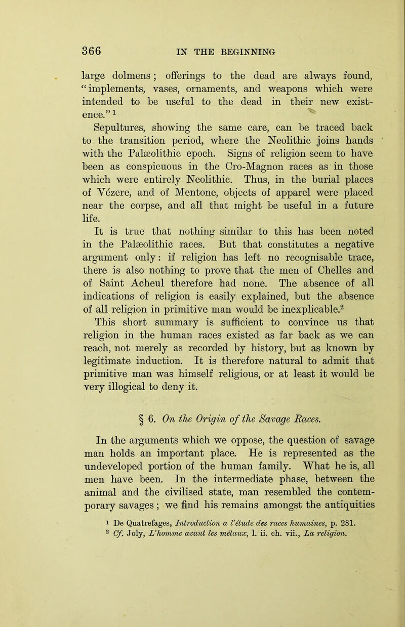 large dolmens; offerings to the dead are always found, “implements, vases, ornaments, and weapons which were intended to be useful to the dead in their new exist- ence.” 1 Sepultures, showing the same care, can be traced back to the transition period, where the Neolithic joins hands with the Palaeolithic epoch. Signs of religion seem to have been as conspicuous in the Cro-Magnon races as in those which were entirely Neolithic. Thus, in the burial places of Vezere, and of Mentone, objects of apparel were placed near the corpse, and all that might be useful in a future life. It is true that nothing similar to this has been noted in the Palaeolithic races. But that constitutes a negative argument only: if religion has left no recognisable trace, there is also nothing to prove that the men of Chelles and of Saint Acheul therefore had none. The absence of all indications of religion is easily explained, but the absence of all religion in primitive man would be inexplicable.2 This short summary is sufficient to convince us that religion in the human races existed as far back as we can reach, not merely as recorded by history, but as known by legitimate induction. It is therefore natural to admit that primitive man was himself religious, or at least it would be very illogical to deny it. § 6. On the Origin of the Savage Races. In the arguments which we oppose, the question of savage man holds an important place. He is represented as the undeveloped portion of the human family. What he is. all men have been. In the intermediate phase, between the animal and the civilised state, man resembled the contem- porary savages ; we find his remains amongst the antiquities 1 De Quatrefages, Introduction a Vitude des races humaines, p. 281. 2 Of. Joly, L’homme avcont les mttaux, 1. ii. ch. vii., La religion.