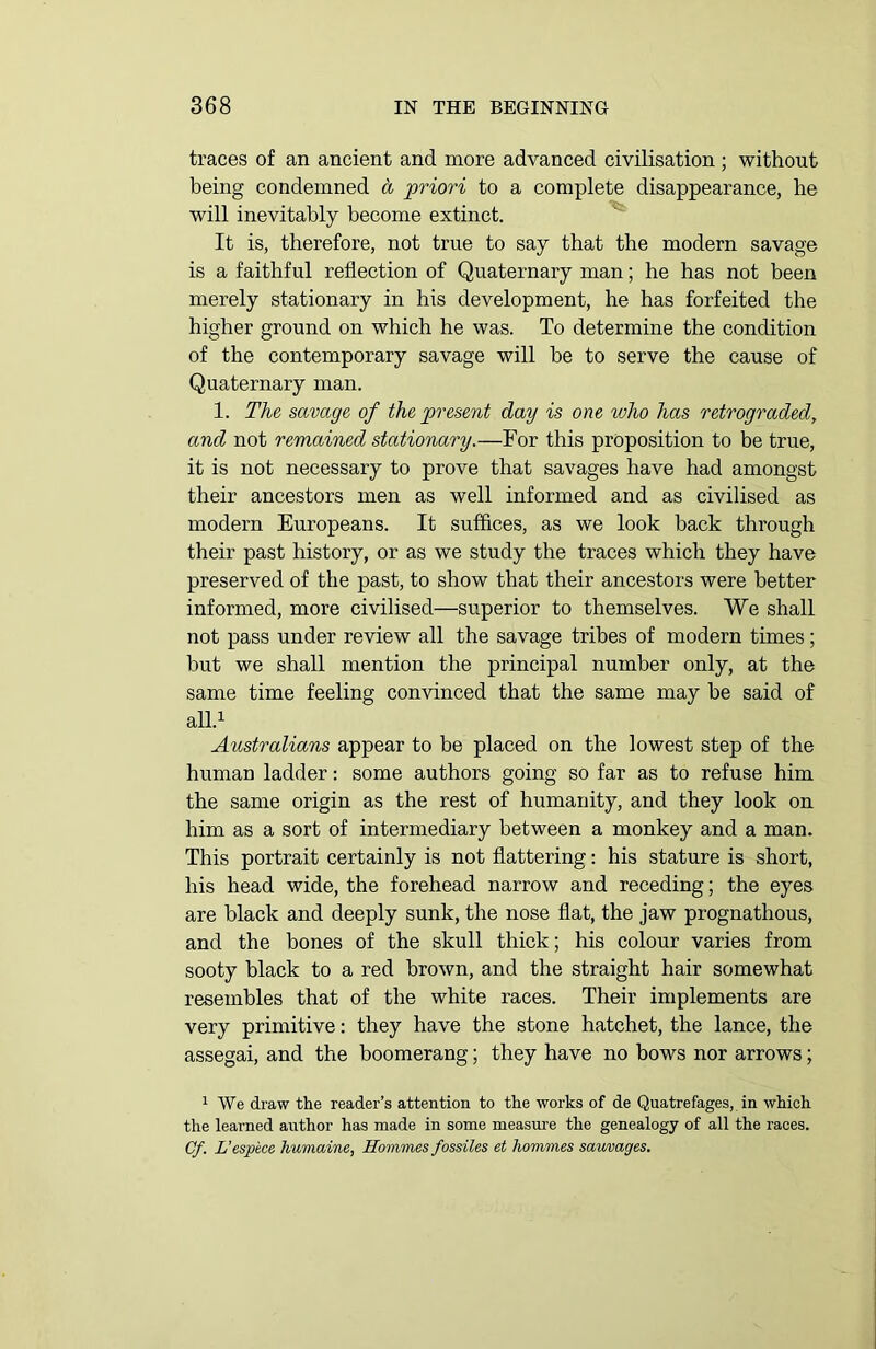 traces of an ancient and more advanced civilisation ; without being condemned ci priori to a complete disappearance, he will inevitably become extinct. It is, therefore, not true to say that the modern savage is a faithful reflection of Quaternary man; he has not been merely stationary in his development, he has forfeited the higher ground on which he was. To determine the condition of the contemporary savage will he to serve the cause of Quaternary man. 1. The savage of the present day is one who has retrograded, and not remained stationary.—For this proposition to be true, it is not necessary to prove that savages have had amongst their ancestors men as well informed and as civilised as modern Europeans. It suffices, as we look hack through their past history, or as we study the traces which they have preserved of the past, to show that their ancestors were better informed, more civilised—superior to themselves. We shall not pass under review all the savage tribes of modern times; but we shall mention the principal number only, at the same time feeling convinced that the same may he said of all.1 Australians appear to be placed on the lowest step of the human ladder: some authors going so far as to refuse him the same origin as the rest of humanity, and they look on him as a sort of intermediary between a monkey and a man. This portrait certainly is not flattering: his stature is short, his head wide, the forehead narrow and receding; the eyes are black and deeply sunk, the nose flat, the jaw prognathous, and the bones of the skull thick; his colour varies from sooty black to a red brown, and the straight hair somewhat resembles that of the white races. Their implements are very primitive: they have the stone hatchet, the lance, the assegai, and the boomerang; they have no bows nor arrows; 1 We draw the reader’s attention to the works of de Quatrefages, in which the learned author has made in some measure the genealogy of all the races. Cf. L’espece humaine, Hoinmes fossiles et homines sauvages.