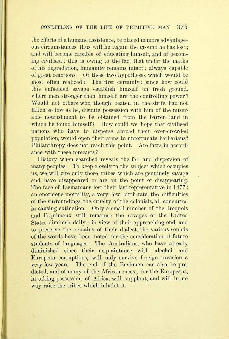 the efforts of a humane assistance, be placed in more advantage- ous circumstances, thus will he regain the ground he has lost; and will become capable of educating himself, and of becom- ing civilised ; this is owing to the fact that under the marks of his degradation, humanity remains intact; always capable of great reactions. Of these two hypotheses which would be most often realized ? The first certainly: since how could this enfeebled savage establish himself on fresh ground, where men stronger than himself are the controlling power ? Would not others who, though beaten in the strife, had not fallen so low as he, dispute possession with him of the miser- able nourishment to be obtained from the barren land in which he found himself? How could we hope that civilised nations who have to disperse abroad their over-crowded population, would open their arms to unfortunate barbarians? Philanthropy does not reach this point. Are facts in accord- ance with these forecasts ? History when searched reveals the fall and dispersion of many peoples. To keep closely to the subject which occupies us, we will cite only those tribes which are genuinely savage and have disappeared or are on the point of disappearing. The race of Tasmanians lost their last representative in 1877 ; an enormous mortality, a very low birth-rate, the difficulties of the surroundings, the cruelty of the colonists, all concurred in causing extinction. Only a small number of the Iroquois and Esquimaux still remains: the savages of the United States diminish daily ; in view of their approaching end, and to preserve the remains of their dialect, the various sounds of the words have been noted for the consideration of future students of languages. The Australians, who have already diminished since their acquaintance with alcohol and European corruptions, will only survive foreign invasion a very few years. The end of the Bushmen can also be pre- dicted, and of many of the African races ; for the Europeans, in taking possession of Africa, will supplant, and will in no way raise the tribes which inhabit it.