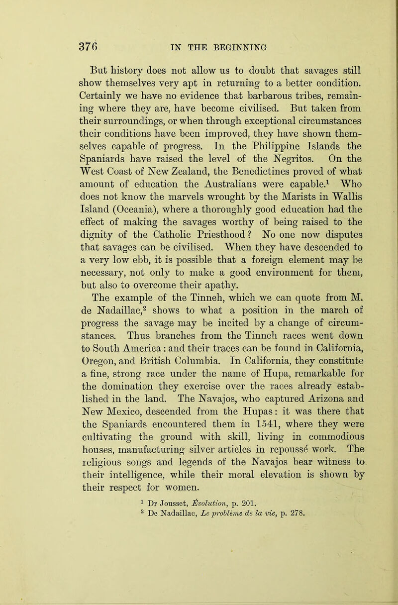 But history does not allow us to doubt that savages still show themselves very apt in returning to a better condition. Certainly we have no evidence that barbarous tribes, remain- ing where they are, have become civilised. But taken from their surroundings, or when through exceptional circumstances their conditions have been improved, they have shown them- selves capable of progress. In the Philippine Islands the Spaniards have raised the level of the Negritos. On the West Coast of New Zealand, the Benedictines proved of what amount of education the Australians were capable.1 Who does not know the marvels wrought by the Marists in Wallis Island (Oceania), where a thoroughly good education had the effect of making the savages worthy of being raised to the dignity of the Catholic Priesthood ? No one now disputes that savages can be civilised. When they have descended to a very low ebb, it is possible that a foreign element may be necessary, not only to make a good environment for them, but also to overcome their apathy. The example of the Tinneh, which we can quote from M. de Nadaillac,2 shows to what a position in the march of progress the savage may be incited by a change of circum- stances. Thus branches from the Tinneh races went down to South America : and their traces can be found in California, Oregon, and British Columbia. In California, they constitute a fine, strong race under the name of Hupa, remarkable for the domination they exercise over the races already estab- lished in the land. The Navajos, who captured Arizona and New Mexico, descended from the Hupas: it was there that the Spaniards encountered them in 1541, where they were cultivating the ground with skill, living in commodious houses, manufacturing silver articles in repousse work. The religious songs and legends of the Navajos bear witness to their intelligence, while their moral elevation is shown by their respect for women. 1 Dr Jousset, Evolution, p. 201. 2 De Nadaillac, Le probleme de la vie, p. 278.