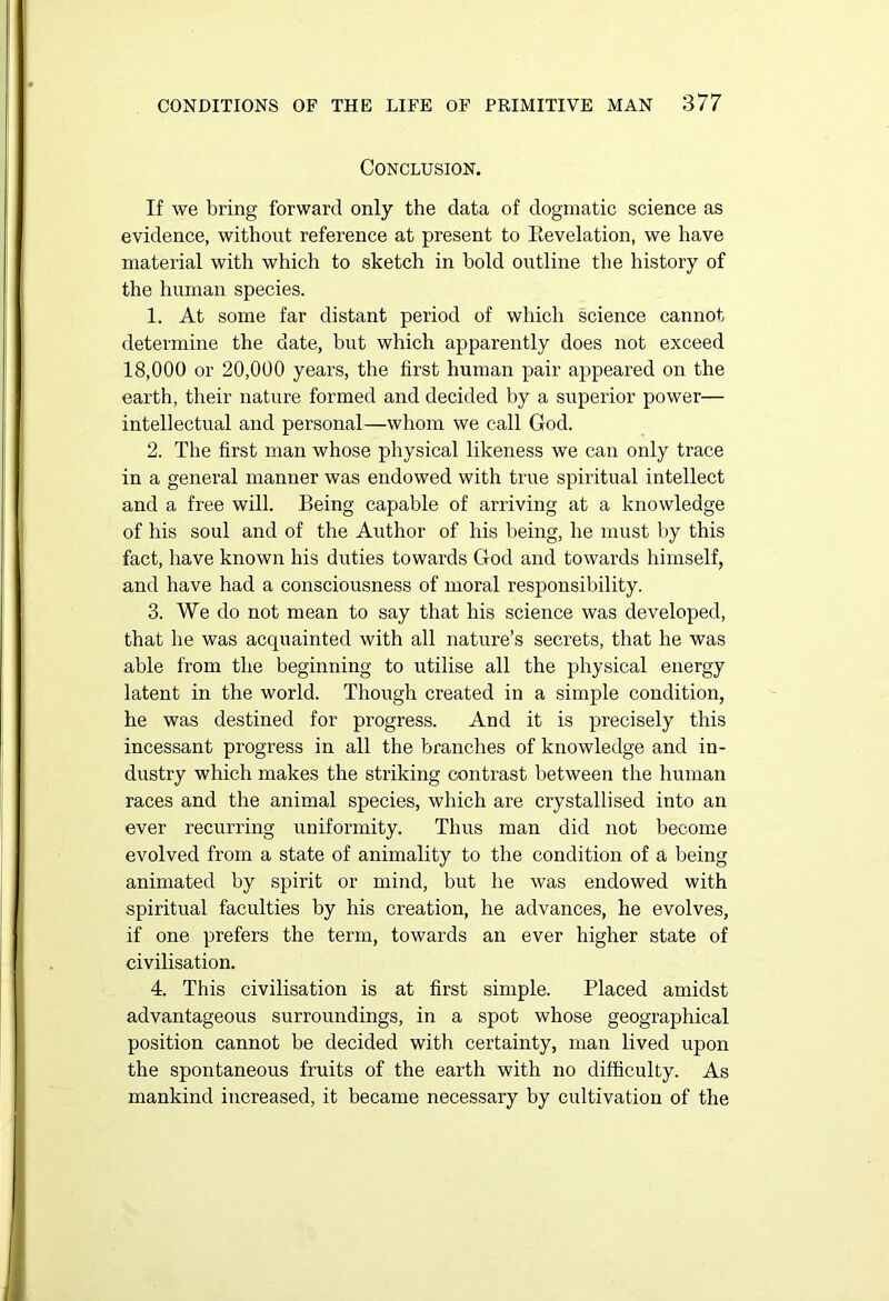 Conclusion. If we bring forward only the data of dogmatic science as evidence, without reference at present to Eevelation, we have material with which to sketch in bold outline the history of the human species. 1. At some far distant period of which science cannot determine the date, but which apparently does not exceed 18,000 or 20,000 years, the first human pair appeared on the earth, their nature formed and decided by a superior power— intellectual and personal—whom we call God. 2. The first man whose physical likeness we can only trace in a general manner was endowed with true spiritual intellect and a free will. Being capable of arriving at a knowledge of his soul and of the Author of his being, he must by this fact, have known his duties towards God and towards himself, and have had a consciousness of moral responsibility. 3. We do not mean to say that his science was developed, that he was acquainted with all nature’s secrets, that he was able from the beginning to utilise all the physical energy latent in the world. Though created in a simple condition, he was destined for progress. And it is precisely this incessant progress in all the branches of knowledge and in- dustry which makes the striking contrast between the human races and the animal species, which are crystallised into an ever recurring uniformity. Thus man did not become evolved from a state of animality to the condition of a being animated by spirit or mind, but he was endowed with spiritual faculties by his creation, he advances, he evolves, if one prefers the term, towards an ever higher state of civilisation. 4. This civilisation is at first simple. Placed amidst advantageous surroundings, in a spot whose geographical position cannot be decided with certainty, man lived upon the spontaneous fruits of the earth with no difficulty. As mankind increased, it became necessary by cultivation of the