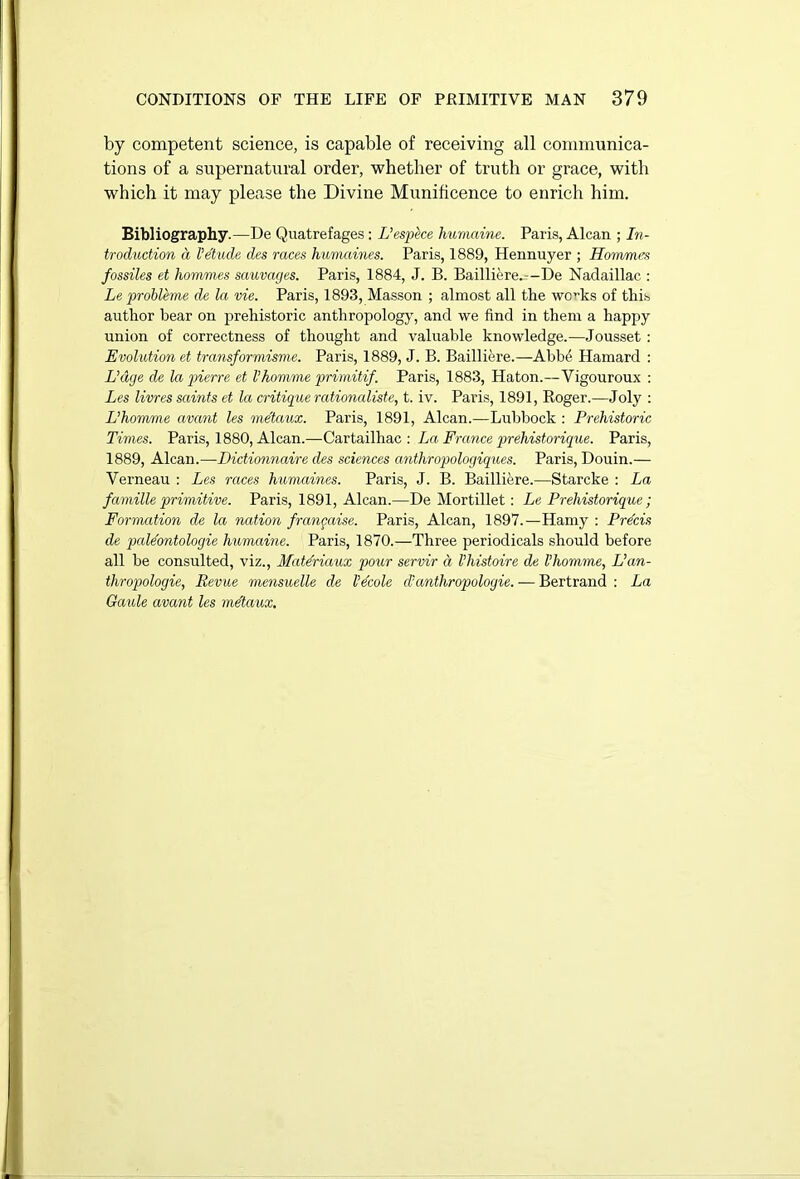 by competent science, is capable of receiving all communica- tions of a supernatural order, whether of truth or grace, with which it may please the Divine Munificence to enrich him. Bibliography.—De Quatrefages; L’espece humaine. Paris, Alcan ; In- troduction a Vetude des races humaines. Paris, 1889, Hennuyer ; Hommes fossiles et hommes sauvacjes. Paris, 1884, J. B. Bailliere.—De Nadaillac.: Le problems de la vie. Paris, 1893, Masson ; almost all the wc”ks of this author bear on prehistoric anthropology, and we find in them a happy union of correctness of thought and valuable knowledge.—Jousset : Evolution et transformisme. Paris, 1889, J. B. Bailliere.—Abbe Hamard : Edge de la pierre et Vhomme primitif. Paris, 1883, Haton.—Vigouroux : Les livres saints et la critique rationaliste, t. iv. Paris, 1891, Roger.—Joly : Ehomme avant les me'taux. Paris, 1891, Alcan.—Lubbock : Prehistoric Times. Paris, 1880, Alcan.—Cartailhac : La, France prehistorique. Paris, 1889, Alcan.—Dictionnaire des sciences anthropologiques. Paris, Douin.— Verneau : Les races humaines. Paris, J. B. Bailliere.—Starcke : La famille primitive. Paris, 1891, Alcan.—De Mortillet: Le Prehistorique ; Formation de la nation frangaise. Paris, Alcan, 1897.—Hamy : Precis de paldontologie humaine. Paris, 1870.—Three periodicals should before all be consulted, viz., Matdriaux pour servir a I’histoire de Vhomme, L’an- thropologie, Revue mensuelle de Vdcole d’anthropologie. — Bertrand : La Gaule avant les me'taux.