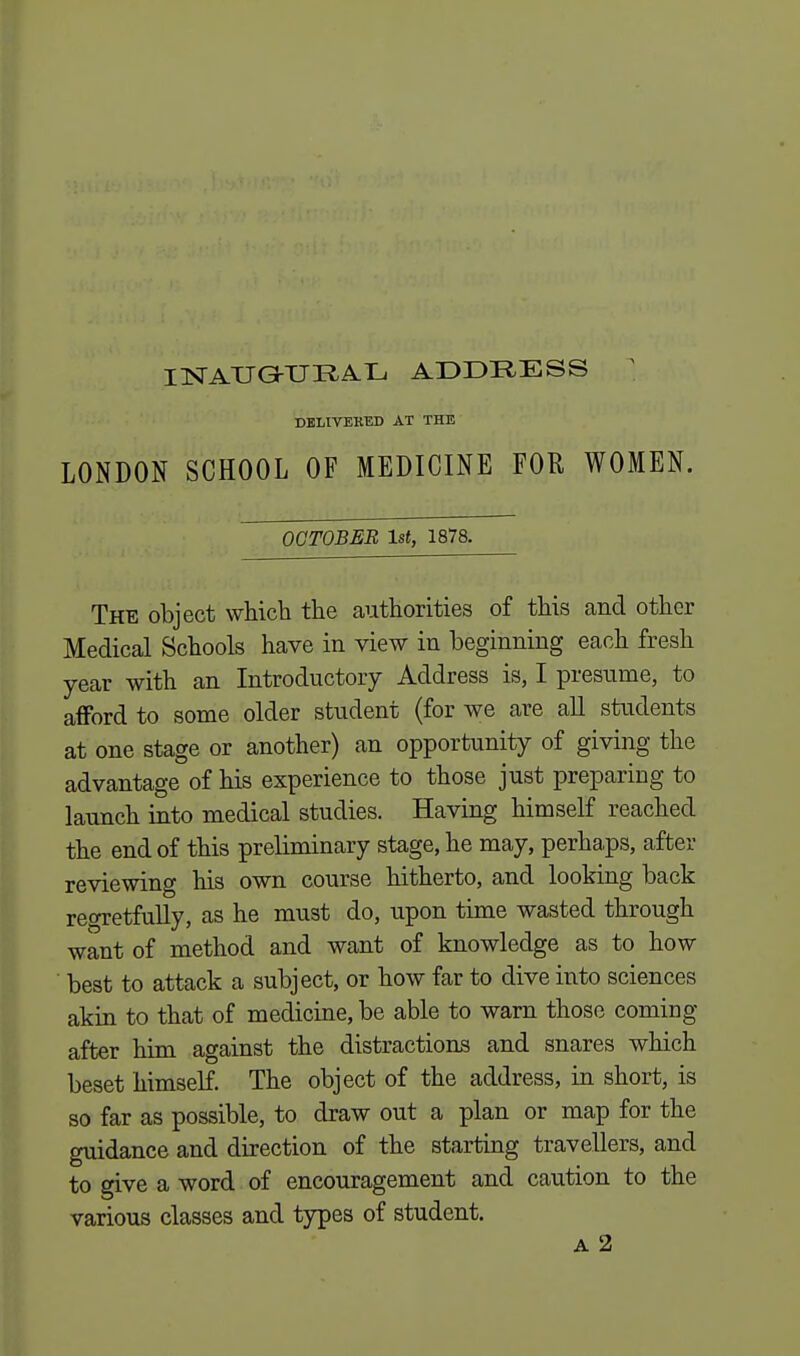 INAUGURAL ADDEESS DELIVERED AT THE LONDON SCHOOL OF MEDICINE FOR WOMEN. OCTOBER 1st, 1878. The object which the authorities of this and other Medical Schools have in view in beginning each fresh year with an Introductory Address is, I presume, to afford to some older student (for we are all students at one stage or another) an opportunity of giving the advantage of his experience to those just preparing to launch into medical studies. Having himself reached the end of this preliminary stage, he may, perhaps, after reviewing his own course hitherto, and looking back regretfully, as he must do, upon time wasted through want of method and want of knowledge as to how ' best to attack a subject, or how far to dive into sciences akin to that of medicine, be able to warn those coming- after him against the distractions and snares which beset himself. The object of the address, in short, is so far as possible, to draw out a plan or map for the guidance and direction of the starting travellers, and to give a word of encouragement and caution to the various classes and types of student. a 2