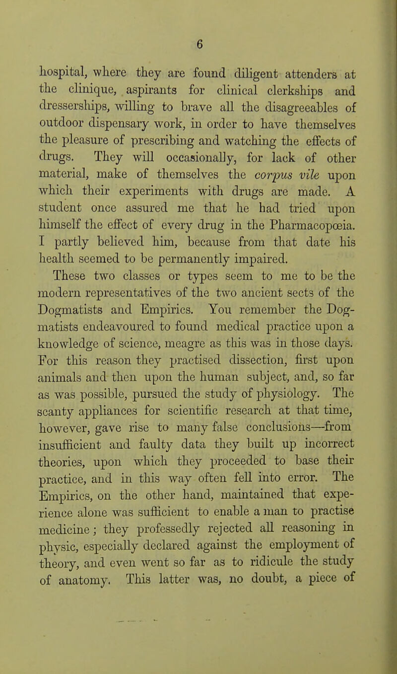 hospital, where they are found diligent attenders at the clinique, aspirants for clinical clerkships and dresserships, willing to brave all the disagreeables of outdoor dispensary work, in order to have themselves the pleasure of prescribing and watching the effects of drugs. They will occasionally, for lack of other material, make of themselves the corpus vile upon which their experiments with drugs are made. A student once assured me that he had tried upon himself the effect of every drug in the Pharmacopoeia. I partly believed him, because from that date his health seemed to be permanently impaired. These two classes or types seem to me to be the modern representatives of the two ancient sect3 of the Dogmatists and Empirics. You remember the Dog- matists endeavoured to found medical practice upon a knowledge of science, meagre as this was in those days. For this reason they practised dissection, first upon animals and then upon the human subject, and, so far as was possible, pursued the study of physiology. The scanty appliances for scientific research at that time, however, gave rise to many false conclusions—from insufficient and faulty data they built up incorrect theories, upon which they proceeded to base their practice, and in this way often fell into error. The Empirics, on the other hand, maintained that expe- rience alone was sufficient to enable a man to practise medicine; they professedly rejected all reasoning in physic, especially declared against the employment of theory, and even went so far as to ridicule the study of anatomy. This latter was, no doubt, a piece of