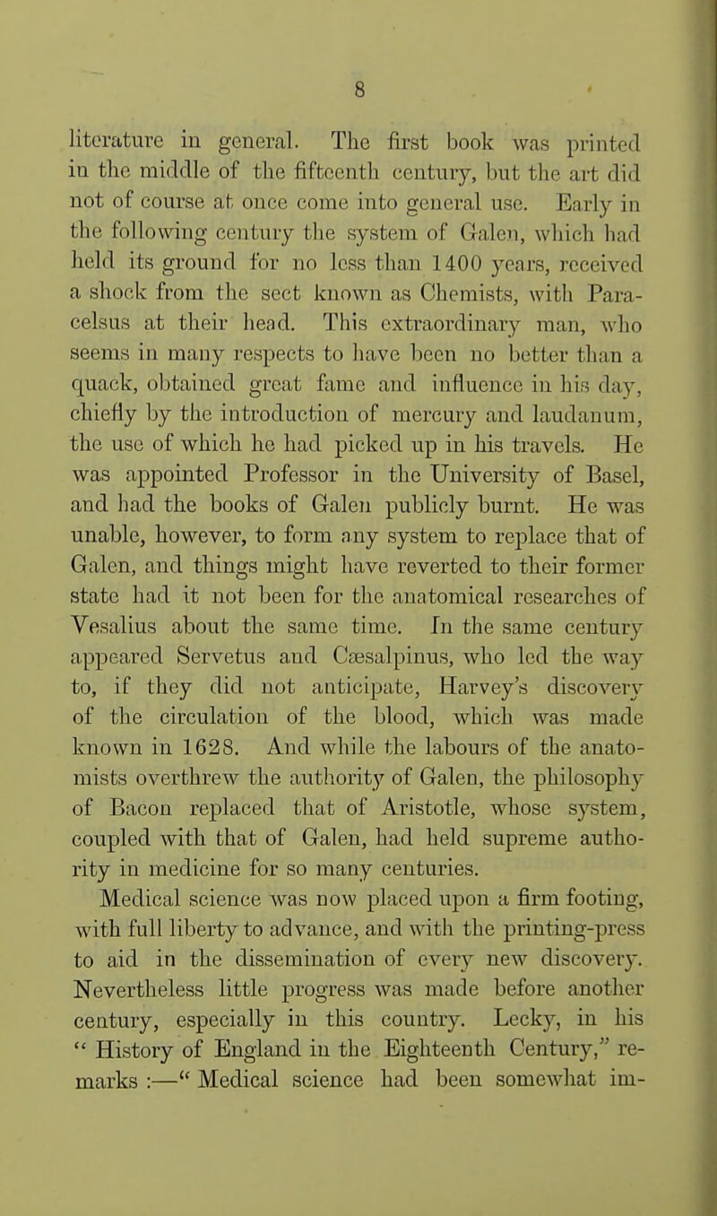 literature in general. The first book was printed in the middle of the fifteenth century, but the art did not of course at once come into general use. Early in the following century the system of Galen, which had held its ground for no less than 1400 years, received a shock from the sect known as Chemists, with Para- celsus at their head. This extraordinary man, who seems in many respects to have been no better than a quack, obtained great fame and influence in his day, chiefly by the introduction of mercury and laudanum, the use of which he had picked up in his travels. He was appointed Professor in the University of Basel, and had the books of Galen publicly burnt. He was unable, however, to form any system to replace that of Galen, and things might have reverted to their former state had it not been for the anatomical researches of Vesalius about the same time. In the same century appeared Servetus and Caesalpinus, who led the way to, if they did not anticipate, Harvey's discovery of the circulation of the blood, which was made known in 1628. And while the labours of the anato- mists overthrew the authority of Galen, the philosophy of Bacon replaced that of Aristotle, whose system, coupled with that of Galen, had held supreme autho- rity in medicine for so many centuries. Medical science was now placed upon a firm footing, with full liberty to advance, and with the printing-press to aid in the dissemination of every new discovery. Nevertheless little progress was made before another century, especially in this country. Lecky, in his History of England in the Eighteenth Century, re- marks :— Medical science had been somewhat im-