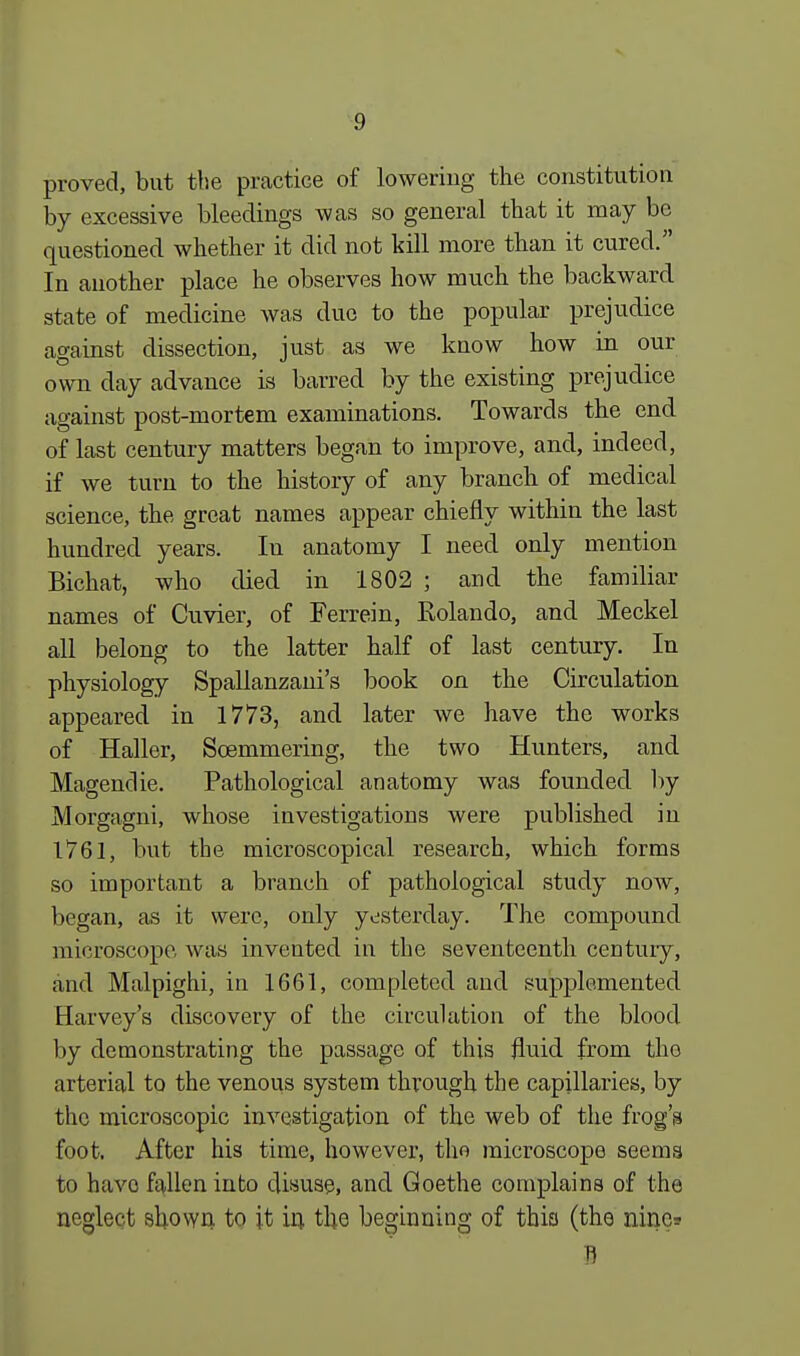 proved, but the practice of lowering the constitution by excessive bleedings was so general that it may be questioned whether it did not kill more than it cured. In another place he observes how much the backward state of medicine was due to the popular prejudice against dissection, just as we know how in our own day advance is barred by the existing prejudice against post-mortem examinations. Towards the end of last century matters began to improve, and, indeed, if we turn to the history of any branch of medical science, the great names appear chiefly within the last hundred years. In anatomy I need only mention Bichat, who died in 1802 ; and the familiar names of Cuvier, of Ferrein, Rolando, and Meckel all belong to the latter half of last century. In physiology Spallanzani's book on the Circulation appeared in 1773, and later we have the works of Haller, Soemmering, the two Hunters, and Magendie. Pathological anatomy was founded by Morgagni, whose investigations were published in 1761, but the microscopical research, which forms so important a branch of pathological study now, began, as it were, only yesterday. The compound microscope, was invented in the seventeenth century, and Malpighi, in 1661, completed and supplemented Harvey's discovery of the circulation of the blood by demonstrating the passage of this fluid from the arterial to the venous system through the capillaries, by the microscopic investigation of the web of the frog's foot. After his time, however, tho microscope seems to have fallen into disuse, and Goethe complains of the neglect shown to it in the beginning of thia (the nine? S