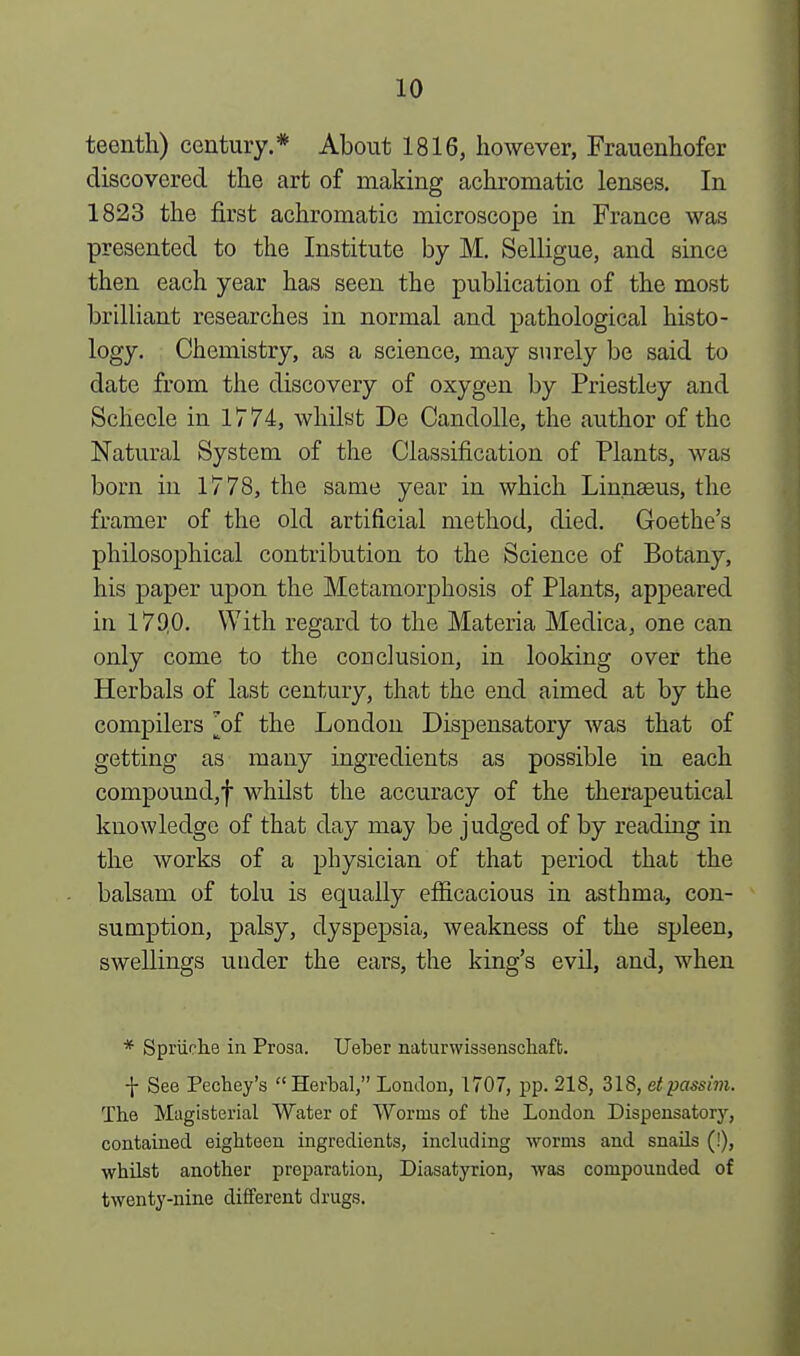 teenth) century.* About 1816, however, Frauenhofer discovered the art of making achromatic lenses. In 1823 the first achromatic microscope in France was presented to the Institute by M. Selligue, and since then each year has seen the publication of the most brilliant researches in normal and pathological histo- logy. Chemistry, as a science, may surely be said to date from the discovery of oxygen by Priestley and Schecle in 1774, whilst De Candolle, the author of the Natural System of the Classification of Plants, was born in 1778, the same year in which Linnaeus, the framer of the old artificial method, died. Goethe's philosophical contribution to the Science of Botany, his paper upon the Metamorphosis of Plants, appeared in 179,0. With regard to the Materia Medica, one can only come to the conclusion, in looking over the Herbals of last century, that the end aimed at by the compilers 'of the London Dispensatory was that of getting as many ingredients as possible in each compound,f whilst the accuracy of the therapeutical knowledge of that day may be judged of by reading in the works of a physician of that period that the balsam of tolu is equally efficacious in asthma, con- sumption, palsy, dyspepsia, weakness of the spleen, swellings under the ears, the king's evil, and, when * Spriiche in Prosa. Ueber naturwissenschaft. f See Pechey's Herbal, London, 1707, pp. 218, 318, etpassim. The Magisterial Water of Worms of the London Dispensatory, contained eighteen ingredients, including worms and snails (!), whilst another preparation, Diasatyrion, was compounded of twenty-nine different drugs.