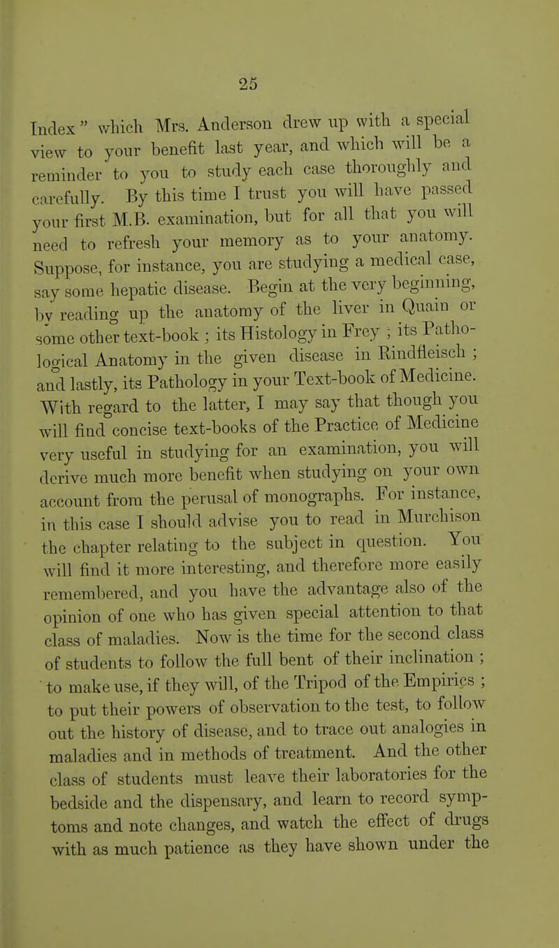 Index  which Mrs. Anderson drew up with a special view to your benefit last year, and which will be a reminder to you to study eacli case thoroughly and carefully. By this time I trust you will have passed your first M.B. examination, but for all that you will need to refresh your memory as to your anatomy. Suppose, for instance, you are studying a medical case, say some hepatic disease. Begin at the very beginning, by reading up the anatomy of the liver in Quain or some other text-book ; its Histology in Frey ; its Patho- logical Anatomy in the given disease in Bindneisch ; and lastly, its Pathology in your Text-book of Medicine. With regard to the latter, I may say that though you will find concise text-books of the Practice of Medicine very useful in studying for an examination, you will derive much more benefit when studying on your own account from the perusal of monographs. For instance, in this case I should advise you to read in Murchison the chapter relating to the subject in question. You will find it more interesting, and therefore more easily remembered, and you have the advantage also of the opinion of one who has given special attention to that class of maladies. Now is the time for the second class of students to follow the full bent of their inclination ; ' to make use, if they will, of the Tripod of the Empirics ; to put their powers of observation to the test, to follow out the history of disease, and to trace out analogies in maladies and in methods of treatment. And the other class of students must leave their laboratories for the bedside and the dispensary, and learn to record symp- toms and note changes, and watch the effect of drugs with as much patience as they have shown under the