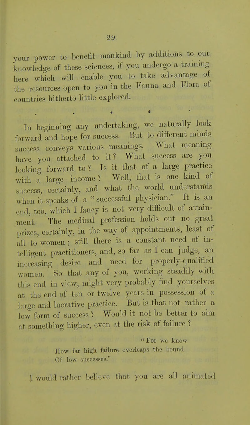 your power to benefit mankind by additions to our kuowledge of these sciences, if you undergo a training here winch will enable you to take advantage of the resources open to you in the Fauna and Flora ot countries hitherto little explored. In beginning any undertaking, we naturally look forward and hope for success. But to different minds success conveys various meanings. What meaning have you attached to it? What success are you looking forward to ? Is it that of a large practice with a large income ? Well, that is one kind of success, certainly, and what the world understands w hen it speaks of a  successful physician. It is an end, too, which I fancy is not very difficult of attain- ment. 'The medical profession holds out no great prizes, certainly, in the way of appointments, least of all to women ; still there is a constant need of in- telligent practitioners, and, so far as I can judge, an increasing desire and need for properly-qualified women. So that any of you, working steadily with this end in view, might very probably find yourselves at the end of ten or twelve years in possession of a laro-e and lucrative practice. But is that not rather a low form of success ? Would it not be better to aim at something higher, even at the risk of failure %  For we know How far high failure overleaps trie bound Of low successes. \ would rather believe that you arc all animated