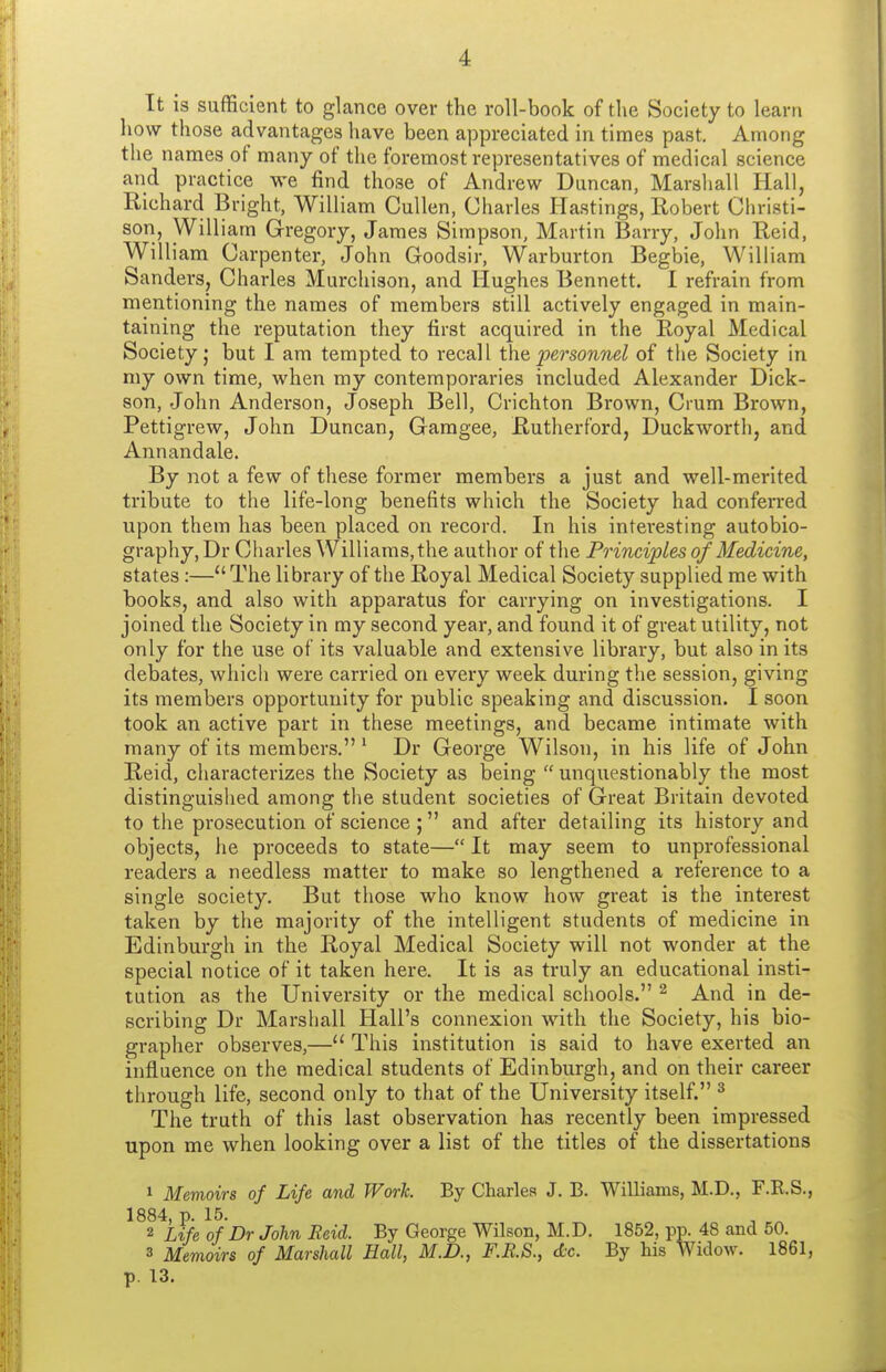 It is sufficient to glance over the roll-book of the Society to learn how those advantages have been appreciated in times past. Among the names of many of the foremost representatives of medical science and practice we find those of Andrew Duncan, Marshall Hall, Richard Bright, William Cullen, Charles Hastings, Eobert Christi- son, William Gregory, James Simpson, Martin Barry, John Eeid, William Carpenter, John Goodsir, Warburton Begbie, William Sanders, Charles Murchison, and Hughes Bennett. I refrain from mentioning the names of members still actively engaged in main- taining the reputation they first acquired in the E,oyal Medical Society I but I am tempted to recall tha personml of the Society in my own time, when my contemporaries included Alexander Dick- son, John Anderson, Joseph Bell, Crichton Brown, Crum Brown, Pettigrew, John Duncan, Gamgee, Rutherford, Duckworth, and Annandale. By not a few of these former members a just and well-merited tribute to the life-long benefits which the Society had conferred upon them has been placed on record. In his interesting autobio- graphy, Dr Charles Williams, the author of the Principles of Medicine, states:—The library of the Royal Medical Society supplied me with books, and also with apparatus for carrying on investigations. I joined the Society in my second year, and found it of great utility, not only for the use of its valuable and extensive library, but also in its debates, which were carried on every week during the session, giving its members opportunity for public speaking and discussion. I soon took an active part in these meetings, and became intimate with many of its members. ' Dr George Wilson, in his life of John Reid, characterizes the Society as being  unquestionably the most distinguished among the student societies of Great Britain devoted to the prosecution of science; and after detailing its history and objects, he proceeds to state— It may seem to unprofessional readers a needless matter to make so lengthened a reference to a single society. But those who know how great is the interest taken by the majority of the intelligent students of medicine in Edinburgh in the Royal Medical Society will not wonder at the special notice of it taken here. It is as truly an educational in.sti- tution as the University or the medical schools. ^ And in de- scribing Dr Marshall Hall's connexion with the Society, his bio- grapher observes,— This institution is said to have exerted an influence on the medical students of Edinburgh, and on their career through life, second only to that of the University itself. ^ The truth of this last observation has recently been impressed upon me when looking over a list of the titles of the dissertations » Memoirs of Life and Work. By Charles J. B. Williams, M.D., F.E.S., 1884, p. 15. 2 Life of Dr John Reid. By George Wilson, M.D. 1852, pp. 48 and 50. 3 Memoirs of Marshall Hall, M.D., F.B.S., dc By his Widow. 1861, p. 13.