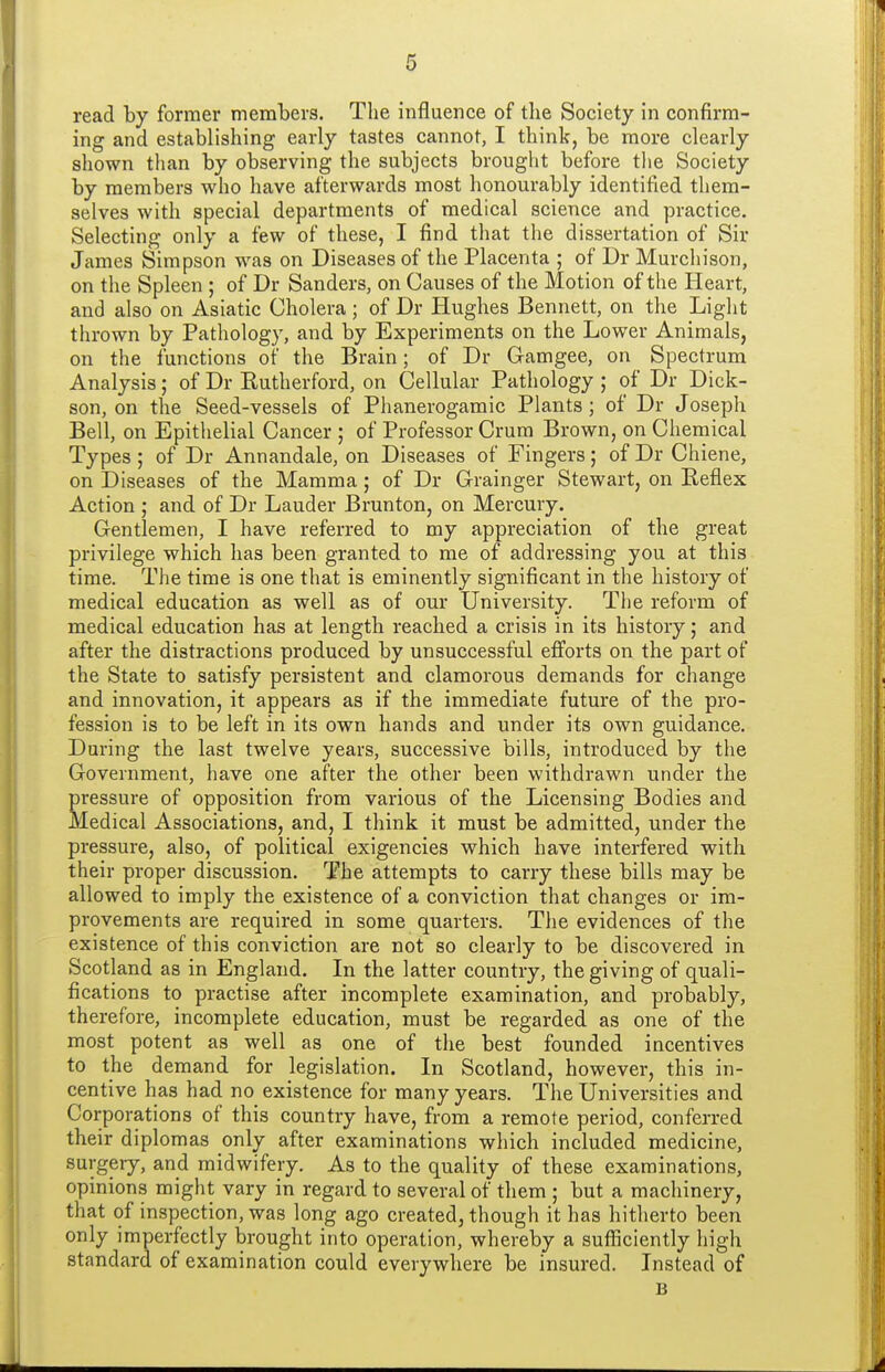 read by former members. The influence of the Society in confirm- ing and establishing early tastes cannot, I think, be more clearly shown than by observing the subjects brought before the Society by members who have afterwards most honourably identified them- selves with special departments of medical science and practice. Selecting only a few of these, I find that the dissertation of Sir James Simpson was on Diseases of the Placenta ; of Dr Murchison, on the Spleen ; of Dr Sanders, on Causes of the Motion of the Heart, and also on Asiatic Cholera; of Dr Hughes Bennett, on the Light thrown by Pathology, and by Experiments on the Lower Animals, on the functions of the Brain; of Dr Gamgee, on Spectrum Analysis; of Dr Kutherford, on Cellular Pathology ; of Dr Dick- son, on the Seed-vessels of Phanerogamic Plants; of Dr Joseph Bell, on Epithelial Cancer ; of Professor Crura Brown, on Chemical Types ; of Dr Annandale, on Diseases of Fingers; of Dr Chiene, on Diseases of the Mamma; of Dr Grainger Stewart, on Reflex Action ; and of Dr Lauder Brunton, on Mercury. Gentlemen, I have referred to my appreciation of the great privilege which has been granted to me of addressing you at this time. The time is one that is eminently significant in the history of medical education as well as of our University. The reform of medical education has at length reached a crisis in its history; and after the distractions produced by unsuccessful efforts on the part of the State to satisfy persistent and clamorous demands for change and innovation, it appears as if the immediate future of the pro- fession is to be left in its own hands and under its own guidance. During the last twelve years, successive bills, introduced by the Government, have one after the other been withdrawn under the pressure of opposition from various of the Licensing Bodies and Medical Associations, and, I think it must be admitted, under the pressure, also, of political exigencies which have interfered with their proper discussion. The attempts to carry these bills may be allowed to imply the existence of a conviction that changes or im- provements are required in some quarters. The evidences of the existence of this conviction are not so clearly to be discovered in Scotland as in England. In the latter country, the giving of quali- fications to practise after incomplete examination, and probably, therefore, incomplete education, must be regarded as one of the most potent as well as one of the best founded incentives to the demand for legislation. In Scotland, however, this in- centive has had no existence for many years. The Universities and Corporations of this country have, from a remote period, conferred their diplomas only after examinations which included medicine, surgery, and midwifery. As to the quality of these examinations, opinions might vary in regard to several of them ; but a machinery, that of inspection, was long ago created, though it has hitherto been only imperfectly brought into operation, whereby a sufliciently high standard of examination could everywhere be insured. Instead of B