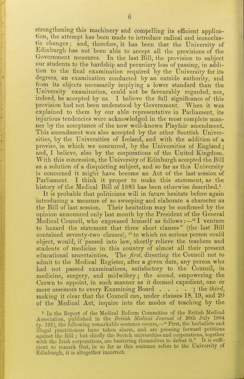 strengtliening this macliineiy and compelling its efficient applica- tion, the attempt has been made to introduce radical and iconoclas- ti^c changes ; and, therefore, it has been that the University of Edinburgli has not been able to accept all the provisions of the Government measures. In the last Bill, the provision to subject our students to the hardship and pecuniary loss of passing, in addi- tion to the final examination required by the University for its degrees, an examination conducted by an outside authority, and from its objects necessarily implying a lower standard than the University examination, could not be favourably regarded, nor, indeed, be accepted by us. I believe the full significance of this provision had not been understood by Government. When it was explained to them by our able representative in Parliament, its injurious tendencies were acknowledged in the most complete man- ner by the acceptance of the now well-known Playfair amendment. This amendment was also accepted by the other Scottish Univer- sities, by the Universities of Ireland, and with the addition of a proviso, in which we concurred, by the Universities of England; and, I believe, also by the corporations of the United Kingdom. With this concession, the University of Edinburgh accepted the Bill as a solution of a disquieting subject, and so far as this University is concerned it might have become an Act of the last session of Parliament. I think it proper to make this statement, as the history of the Medical Bill of 1883 has been otherwise described.^ It is probable that politicians will in future hesitate before again introducing a measure of so sweeping and elaborate a character as the Bill of last session. Their hesitation may be confirmed by the opinion announced only last month by the President of the General Medical Council, who expressed himself as follows:—I venture to hazard the statement that three short clauses (the last Bill contained seventy-two clauses),  to which no serious person could object, would, if passed into law, shortly relieve the teachers and students of medicine in this country of almost all their present educational uncertainties. The first, directing the Council not to admit to the Medical Eegister, after a given date, any person who had not passed examinations, satisfactory to the Council, in medicine, surgery, and midwifery; the second, empowering the Crown to appoint, in such manner as it deemed expedient, one or more assessors to every Examining Board . . . . ; the third, making it clear that the Council can, under clauses 18, 19, and 20 of the Medical Act, inquire into the modes of teaching by the 1 In the Report of the Medical Reform Committee of the British Medical Association, published in the British Medical Journal of 26th July 1884 (p. 191), the following remarkable sentence occurs,— First, the herbalists and illegal practitioners have taken alann, and are pressing forward petitions against the Bill ; but chiefly the Scotch universities and corporations, together with the Irish corporations, are bestirring themselves to defeat it. It is suffi- cient to remark that, in so far as this sentence refers to the University of Edinburgh, it is altogether incorrect.