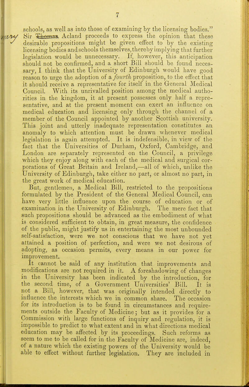 schools, as well as into those of examining by the licensing bodies. j/W yir ^tfiffias. Acland proceeds to express the opinion that these ^ desirable propositions might be given effect to by the existing licensing bodies andschools tliemselves, thereby implying that further legislation would be unnecessary. If, however, this anticipation should not be confirmed, and a short Bill should be found neces- sary, I think that the University of Edinburgh would have good reason to urge the adoption of a fourth proposition, to the effect that it should receive a representative for itself in the General Medical Council. With its unrivalled position among the medical autho- rities in the kingdom, it at present possesses only half a repre- sentative, and at the present moment can exert an influence on medical education and licensing only through the channel of a member of the Council appointed by another Scottish university. This joint and utterly inadequate representation constitutes an anomaly to which attention must be drawn whenever medical legislation is again attempted. It is indefensible, in view of the fact that the Universities of Durham, Oxford, Cambridge, and London are separately represented on the Council, a privilege which they enjoy along with each of the medical and surgical cor- porations of Great Britain and Ireland,—all of which, unlike the University of Edinburgh, take either no part, or almost no part, in the great work of medical education. But, gentlemen, a Medical Bill, restricted to the propositions formulated by the President of the General Medical Council, can have very little influence upon the course of education or of examination in the University of Edinburgh. The mere fact that such propositions should be advanced as the embodiment of what is considered sufficient to obtain, in great measure, the confidence of the public, might justify us in entertaining the most unbounded self-satisfaction, were we not conscious that we have not yet attained a position of perfection, and were we not desirous of adopting, as occasion permits, every means in our power for improvement. It cannot be said of any institution that improvements and modifications are not required in it. A foreshadowing of changes in the University has been indicated by the introduction, for the second time, of a Government Universities' Bill. It is not a Bill, however, that was originally intended directly to influence the interests which we in common share. The occasion for its introduction is to be found in circumstances and require- ments outside the Faculty of Medicine; but as it provides for a Commission with large functions of inquiry and regulation, it is impossible to predict to what extent and in what directions medical education may be affected by its proceedings. Such reforms as seem to me to be called for in the Faculty of Medicine are, indeed, of a nature which the existing powers of the University would be able to effect without further legislation. They are included in