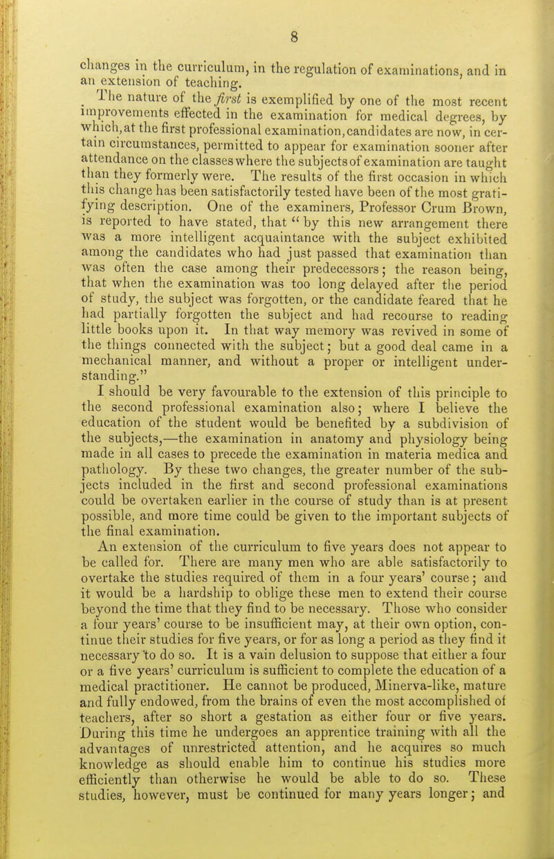changes in the curriculum, in the regulation of examinations, and in an extension of teaching. _ riie nature of the^j-s^ is exemplified by one of the most recent improvements effected in the examination for medical degrees, by which,at the first professional examination,candidates are now, in cer- tain circumstances, permitted to appear for examination sooner after attendance on the classes where the subjects of examination are taught than they formerly were. The results of the first occasion in which this change has been satisfactorily tested have been of tlie most grati- fying description. One of the examiners, Professor Crum Brown, is reported to have stated, that  by this new arrangement there was a more intelligent acquaintance with the subject exhibited among the candidates who had just passed that examination than was often the case among their predecessors; the reason being, that when the examination was too long delayed after the period of study, the subject was forgotten, or the candidate feared that he had partially forgotten the subject and had recourse to reading little books upon it. In that way memory was revived in some of the tilings connected with the subject; but a good deal came in a mechanical manner, and without a proper or intelligent under- standing. I should be very favourable to the extension of this principle to the second professional examination also; where I believe the education of the student would be benefited by a subdivision of the subjects,—the examination in anatomy and physiology being made in all cases to precede the examination in materia medica and pathology. By these two changes, the greater number of the sub- jects included in the first and second professional examinations could be overtaken earlier in the course of study than is at present possible, and more time could be given to the important subjects of the final examination. An extension of the curriculum to five years does not appear to be called for. There are many men who are able satisfactorily to overtake the studies required of them in a four years' course; and it would be a hardship to oblige these men to extend their course beyond the time that they find to be necessary. Those who consider a four years' course to be insufficient may, at their own option, con- tinue their studies for five years, or for as long a period as they find it necessary to do so. It is a vain delusion to suppose that either a four or a five years' curriculum is sufficient to complete the education of a medical practitioner. He cannot be produced, Minerva-like, mature and fully endowed, from the brains of even the most accomplished of teachers, after so short a gestation as either four or five years. During this time he undergoes an apprentice training with all the advantages of unrestricted attention, and he acquires so much knowledge as should enable him to continue his studies more efficiently than otherwise he would be able to do so. These studies, however, must be continued for many years longer; and