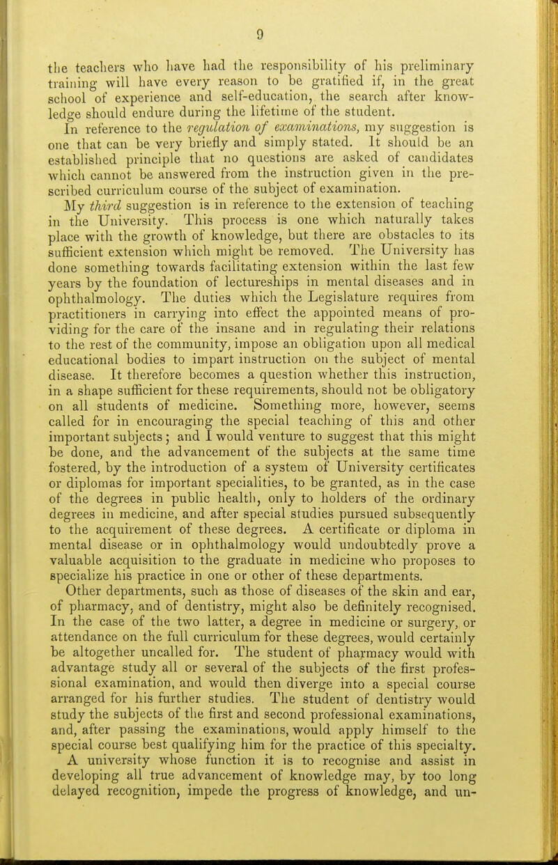 tlie teachers who liave had the responsibility of his preliminary training will have every reason to be gratified if, in the great school of experience and self-education, the search after know- ledge should endure during the lifetime of the student. In reference to the regulation of examinations, my suggestion is one that can be very briefly and simply stated. It should be an established principle that no questions are asked of candidates which cannot be answered from the instruction given in the pre- scribed curriculum course of the subject of examination. My third suggestion is in reference to the extension of teaching in the University. This process is one which naturally takes place with the growth of knowledge, but tiiere are obstacles to its sufficient extension which might be removed. The University has done something towards facilitating extension within the last few years by the foundation of lectureships in mental diseases and in ophthalmology. The duties which the Legislature requires from practitioners in carrying into effect the appointed means of pro- viding for the care of the insane and in regulating their relations to the rest of the community, impose an obligation upon all medical educational bodies to impart instruction on the subject of mental disease. It therefore becomes a question whether this instruction, in a shape sufficient for these requirements, should not be obligatory on all students of medicine. Something more, however, seems called for in encouraging the special teaching of this and other important subjects ; and 1 would venture to suggest that this might be done, and the advancement of the subjects at the same time fostered, by the introduction of a system of University certificates or diplomas for important specialities, to be granted, as in the case of the degrees in public health, only to holders of the ordinary degrees in medicine, and after special studies pursued subsequently to the acquirement of these degrees. A certificate or diploma in mental disease or in ophthalmology would undoubtedly prove a valuable acquisition to the graduate in medicine who proposes to specialize his practice in one or other of these departments. Other departments, such as those of diseases of the skin and ear, of pharmacy, and of dentistry, might also be definitely recognised. In the case of the two latter, a degree in medicine or surgery, or attendance on the full curriculum for these degrees, would certainly be altogether uncalled for. The student of pharmacy would with advantage study all or several of the subjects of the first profes- sional examination, and would then diverge into a special course arranged for his further studies. The student of dentistry would study the subjects of the first and second professional examinations, and, after passing the examinations, would apply himself to the special course best qualifying him for the practice of this specialty. A university whose function it is to recognise and assist in developing all true advancement of knowledge may, by too long delayed recognition, impede the progress of knowledge, and un-