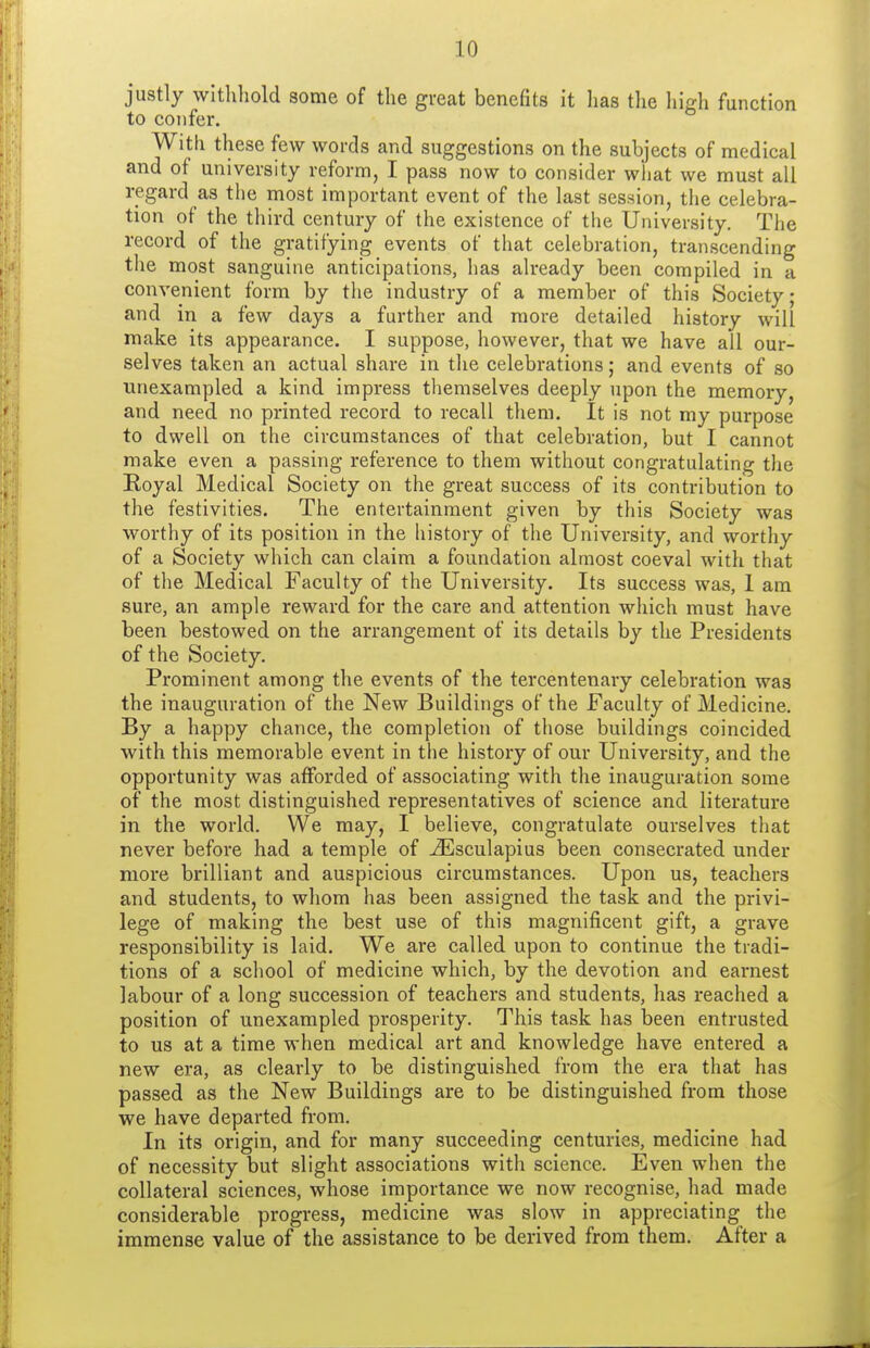 justly withhold some of the gueat benefits it has the high function to confer. With these few words and suggestions on the subjects of medical and of university reform, I pass now to consider wliat we must all regard as the most important event of the last session, tiie celebra- tion of the third century of the existence of the University. The record of the gratifying events of that celebration, transcending the most sanguine anticipations, has already been compiled in a convenient form by the industry of a member of this Society; and in a few days a further and more detailed history will make its appearance. I suppose, however, that we have all our- selves taken an actual share in the celebrations; and events of so unexampled a kind impress themselves deeply upon the memory, and need no printed record to recall them. It is not my purpose to dwell on the circumstances of that celebration, but I cannot make even a passing reference to them without congratulating the Royal Medical Society on the great success of its contribution to the festivities. The entertainment given by this Society was worthy of its position in the history of the University, and worthy of a Society which can claim a foundation almost coeval with that of the Medical Faculty of the University. Its success was, 1 am sure, an ample reward for the care and attention which must have been bestowed on the arrangement of its details by the Presidents of the Society. Prominent among the events of the tercentenary celebration was the inauguration of the New Buildings of the Faculty of Medicine. By a happy chance, the completion of those buildings coincided with this memorable event in the history of our University, and the opportunity was afforded of associating with the inauguration some of the most distinguished representatives of science and literature in the world. We may, I believe, congratulate ourselves that never before had a temple of ^sculapius been consecrated under more brilliant and auspicious circumstances. Upon us, teachers and students, to whom has been assigned the task and the privi- lege of making the best use of this magnificent gift, a grave responsibility is laid. We are called upon to continue the tradi- tions of a school of medicine which, by the devotion and earnest labour of a long succession of teachers and students, has reached a position of unexampled prosperity. This task has been entrusted to us at a time when medical art and knowledge have entered a new era, as clearly to be distinguished from the era that has passed as the New Buildings are to be distinguished from those we have departed from. In its origin, and for many succeeding centuries, medicine had of necessity but slight associations with science. Even when the collateral sciences, whose importance we now recognise, had made considerable progress, medicine was slow in appreciating the immense value of the assistance to be derived from them. After a