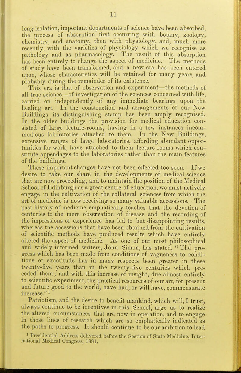 long isolation, important departments of science have been absorbed, the process of absorption first occurring with botany, zoology, chemistry, and anatomy, then with physiology, and, much more recently, with the varieties of physiology which we recognise as pathology and as pharmacology. The result of this absorption has been entirely to change the aspect of medicine. The methods of study have been transformed, and a new era has been entered upon, whose characteristics will be retained for many years, and probably during the remainder of its existence. Tliis era is that of observation and experiment—the methods of all true science—of investigation of the sciences concerned with life, carried on independently of any immediate bearings upon the healing art. In the construction and arrangements of our New Buildings its distinguishing stamp has been amply recognised. In the older buildings the provision for medical education con- sisted of large lecture-rooms, having in a few instances incom- modious laboratories attached to them. In the New Buildings, extensive ranges of large laboratories, affording abundant oppor- tunities for work, have attached to them lecture-rooms which con- stitute appendages to the laboratories rather than the main features of the buildings. These important changes have not been effected too soon. If we desire to take our share in the developments of medical science that are now proceeding, and to maintain the position of the Medical School of Edinburgh as a great centre of education, we must actively engage in the cultivation of the collateral sciences from which the art of medicine is now receiving so many valuable accessions. The past history of medicine emphatically teaches that the devotion of centuries to the mere obsei'vation of disease and the recording of the impressions of experience has led to but disappointing results, whereas the accessions that have been obtained from the cultivation of scientific methods have produced results which have entirely altered the aspect of medicine. As one of our most philosophical and widely informed writers, John Simon, has stated,  The pro- gress which has been made from conditions of vagueness to condi- tions of exactitude has in many respects been greater in these twenty-five years than in the twenty-five centuries which pre- ceded them; and with this increase of insight, due almost entirely to scientific experiment, the practical resources of our art, for present and future good to the world, have had, or will have, commensurate increase. Patriotism, and the desire to benefit mankind, which will, I trust, always continue to be incentives in this School, urge us to realize the altered circumstances that are now in operation, and to engage in those lines of research which are so emphatically indicated as the paths to progress. It should continue to be our ambition to lead 1 Presidential Address delivered before the Section of State Medicine, Inter- national Medical Congress, 1881.