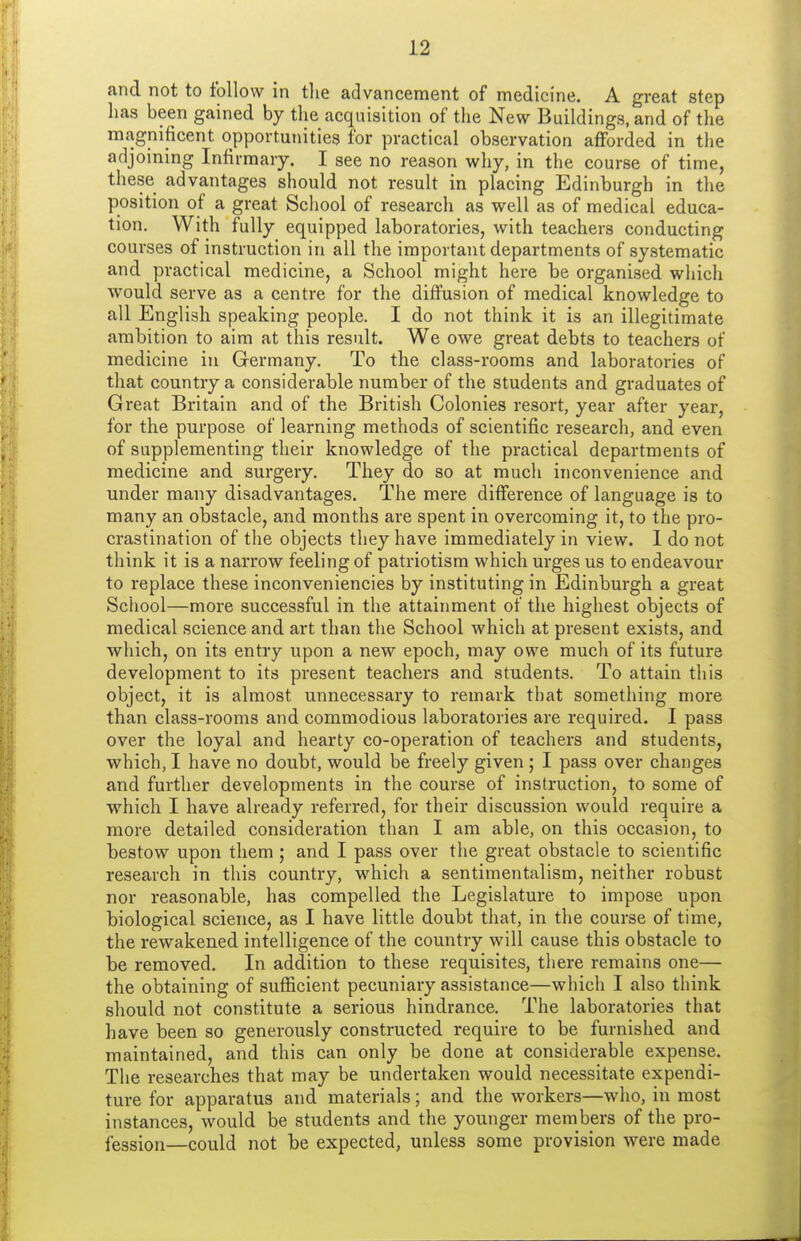 and not to follow in the advancement of medicine. A great step lias been gained by the acquisition of the New Buildings, and of the magnificent opportunities for practical observation afforded in the adjoining Infirmary. I see no reason why, in the course of time, these advantages should not result in placing Edinburgh in the position of a great School of research as well as of medical educa- tion. With fully equipped laboratories, with teachers conducting courses of instruction in all the important departments of systematic and practical medicine, a School might here be organised which would serve as a centre for the diffusion of medical knowledge to all English speaking people. I do not think it is an illegitimate ambition to aim at this result. We owe great debts to teachers of medicine in Germany. To the class-rooms and laboratories of that country a considerable number of the students and graduates of Great Britain and of the British Colonies resort, year after year, for the purpose of learning methods of scientific research, and even of supplementing their knowledge of the practical departments of medicine and surgery. They do so at much inconvenience and under many disadvantages. The mere difference of language is to many an obstacle, and months are spent in overcoming it, to the pro- crastination of the objects they have immediately in view. 1 do not think it is a narrow feeling of patriotism which urges us to endeavour to replace these inconveniencies by instituting in Edinburgh a great School—more successful in the attainment of the highest objects of medical science and art than the School which at present exists, and which, on its entry upon a new epoch, may owe much of its future development to its present teachers and students. To attain this object, it is almost unnecessary to remark that something more than class-rooms and commodious laboratories are required. I pass over the loyal and hearty co-operation of teachers and students, which, I have no doubt, would be freely given ; I pass over changes and further developments in the course of instruction, to some of which I have already referred, for their discussion would require a more detailed consideration than I am able, on this occasion, to bestow upon them ; and I pass over the great obstacle to scientific research in this country, which a sentimentalism, neither robust nor reasonable, has compelled the Legislature to impose upon biological science, as I have little doubt that, in the course of time, the rewakened intelligence of the country will cause this obstacle to be removed. In addition to these requisites, there remains one— the obtaining of sufficient pecuniary assistance—which I also think should not constitute a serious hindrance. The laboratories that have been so generously constructed require to be furnished and maintained, and this can only be done at considerable expense. The researches that may be undertaken would necessitate expendi- ture for apparatus and materials; and the workers—who, in most instances, would be students and the younger members of the pro- fession—could not be expected, unless some provision were made