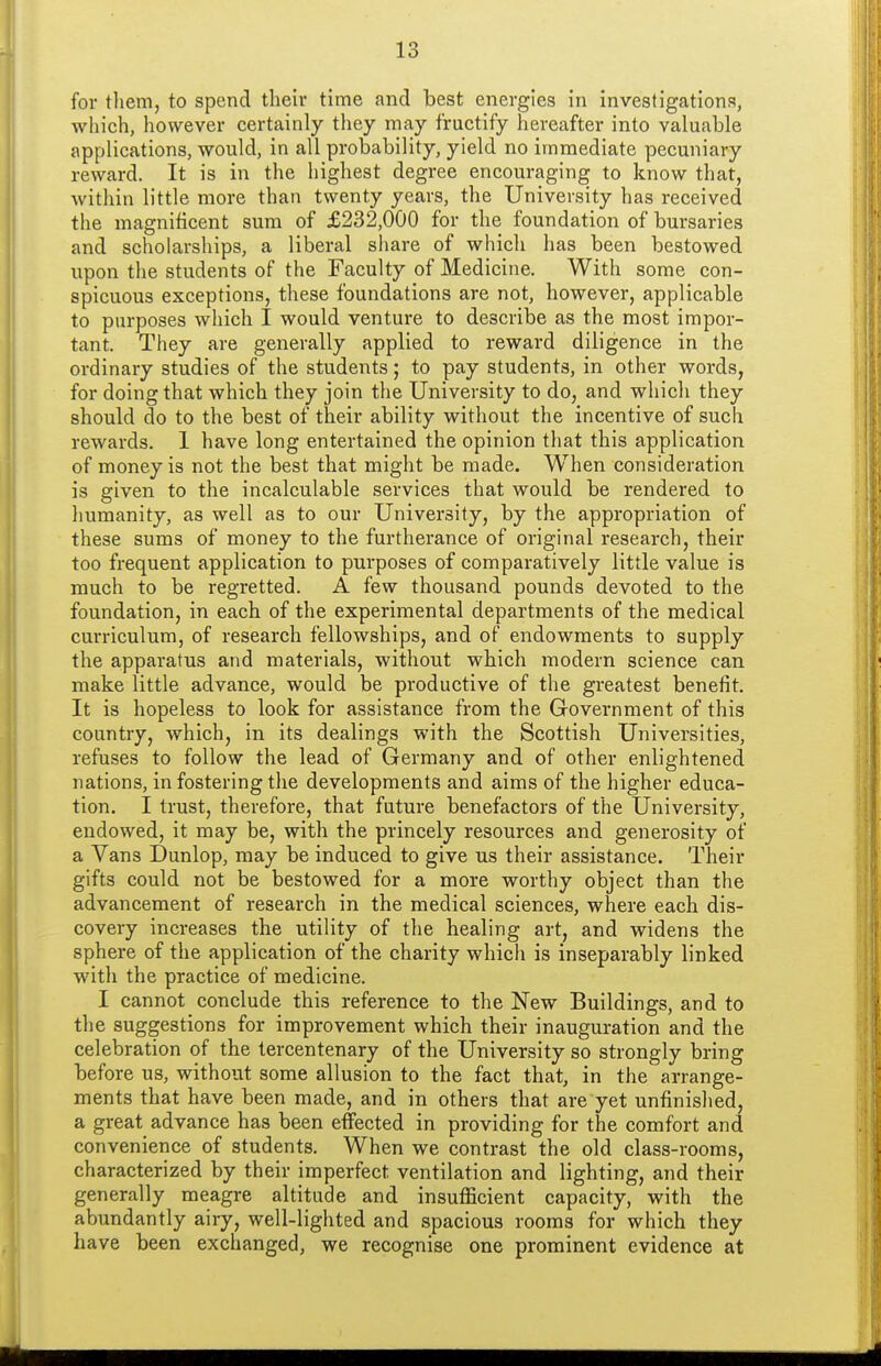for them, to spend their time and best energies in investigations, which, however certainly they may fructify hereafter into valuable applications, would, in all probability, yield no immediate pecuniary reward. It is in the highest degree encouraging to know that, within little more than twenty years, the University has received the magnificent sum of £232,000 for the foundation of bursaries and scholarships, a liberal share of which has been bestowed upon the students of the Faculty of Medicine. With some con- spicuous exceptions, these foundations are not, however, applicable to purposes which I would venture to describe as the most impor- tant. They are generally applied to reward diligence in the ordinary studies of the students; to pay students, in other words, for doing that which they join the University to do, and which they should do to the best of their ability without the incentive of such rewards. 1 have long entertained the opinion that this application of money is not the best that might be made. When consideration is given to the incalculable services that would be rendered to humanity, as well as to our University, by the appropriation of these sums of money to the furtherance of original research, their too frequent application to purposes of comparatively little value is much to be regretted. A few thousand pounds devoted to the foundation, in each of the experimental departments of the medical curriculum, of research fellowships, and of endowments to supply the apparatus and materials, without which modern science can make little advance, would be productive of the greatest benefit It is hopeless to look for assistance from the Government of this country, which, in its dealings with the Scottish Universities, refuses to follow the lead of Germany and of other enlightened nations, in fostering the developments and aims of the higher educa- tion. I trust, therefore, that future benefactors of the University, endowed, it may be, with the princely resources and generosity of a Vans Dunlop, may be induced to give us their assistance. Their gifts could not be bestowed for a more worthy object than the advancement of research in the medical sciences, where each dis- covery increases the utility of the healing art, and widens the sphere of the application of the charity which is inseparably linked with the practice of medicine. I cannot conclude this reference to the New Buildings, and to the suggestions for improvement which their inauguration and the celebration of the tercentenary of the University so strongly bring before us, without some allusion to the fact that, in the arrange- ments that have been made, and in others that are yet unfinished, a great advance has been effected in providing for the comfort and convenience of students. When we contrast the old class-rooms, characterized by their imperfect ventilation and lighting, and their generally meagre altitude and insuflScient capacity, with the abundantly airy, well-lighted and spacious rooms for which they have been exchanged, we recognise one prominent evidence at