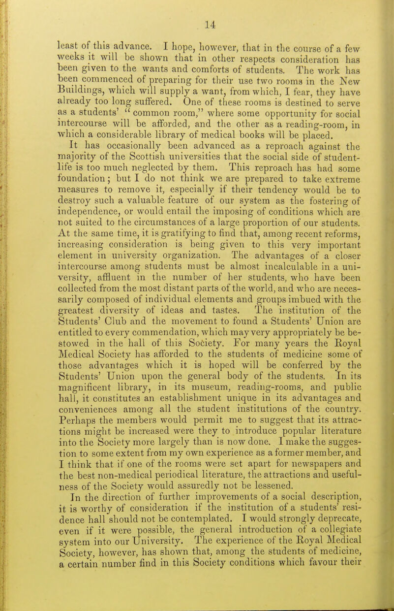 least of this advance. I hope, however, that in the course of a few- weeks it will be shown that in other respects consideration has been given to the wants and comforts of students. The work has been commenced of preparing for their use two rooms in the New Buildings, which will supply a want, from which, I fear, they have already too long suffered. One of these rooms is destined to serve as a students'  common room, where some opportunity for social intercourse will be afforded, and the other as a reading-room, in which a considerable library of medical books will be placed. It has occasionally been advanced as a reproach against the majority of the Scottish universities that the social side of student- life is too much neglected by them. This reproach has had some foundation; but I do not think we are prepared to take extreme measures to remove it, especially if their tendency would be to destroy such a valuable feature of our system as the fostering of independence, or would entail the imposing of conditions which are not suited to the circumstances of a large proportion of our students. At the same time, it is gratifying to find that, among recent reforms, increasing consideration is being given to this very important element in university organization. The advantages of a closer intercourse among students must be almost incalculable in a uni- versity, affluent in the number of her students, who have been collected from the most distant parts of the world, and who are neces- sarily composed of individual elements and groups imbued with the greatest diversity of ideas and tastes. The institution of the Students' Club and the movement to found a Students' Union are entitled to every commendation, which may very appropriately be be- stowed in the hall of this Sodety. For many years the Royal Medical Society has afforded to the students of medicine some of those advantages which it is hoped will be conferred by the Students' Union upon the general body of the students. In its magnificent library, in its museum, reading-rooms, and public hall, it constitutes an establishment unique in its advantages and conveniences among all the student institutions of the country. Perhaps the members would permit me to suggest that its attrac- tions might be increased were they to introduce popular literature into the Society more largely than is now done. 1 make the sugges- tion to some extent from my own experience as a former member, and I think that if one of the rooms were set apart for newspapers and the best non-medical periodical literature, the attractions and useful- ness of the Society would assuredly not be lessened. In the direction of further improvements of a social description, it is worthy of consideration if the institution of a students' resi- dence hall should not be contemplated. I would strongly deprecate, even if it were possible, the general introduction of a collegiate system into our University. The experience of the Royal Medical Society, however, has shown that, among the students of medicine, a certain number find in this Society conditions which favour their