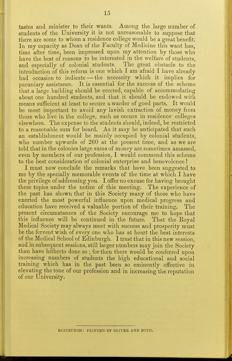 tastes and minister to their wants. Among the large number of students of the University it is not unreasonable to suppose that there are some to whom a residence college would be a great benefit. In my capacity as Dean of the Faculty of Medicine this want has, time after time, been impressed upon my attention by those who have the best of reasons to be interested in the welfare of students, and especially of colonial students. The great obstacle to the introduction of this reform is one which I am afraid I have already had occasion to indicate — the necessity which it implies for pecuniary assistance. It is essential for the success of the scheme that a large building should be erected, capable of accommodating about one hundred students, and that it should be endowed with means sufficient at least to secure a warder of good parts. It would be most important to avoid any lavish extraction of money from those who live in the college, such as occurs in residence colleges elsewhere. The expense to the students should, indeed, be restricted to a reasonable sum for board. As it may be anticipated that such an establishment would be mainly occupied by colonial students, who number upwards of 260 at the present time, and as we are told that in the colonies large suras of money are sometimes amassed, even by members of our profession, I would commend this scheme to the best consideration of colonial enterprise and benevolence ! I must now conclude the remarks that have been suggested to me by the specially memorable events of the time at which I have the privilege of addressing you. I offer no excuse for having brought these topics under the notice of this meeting. The experience of the past has shown that in this Society many of those who have exerted the most powerful influence upon medical progress and education have received a valuable portion of their training. The present circumstances of the Society encourage me to hope that this influence will be continued in the future. That the Eoyal Medical Society may always meet with success and prosperity must be the fervent wish of every one who has at heart the best interests of the Medical School of Edinburgh. I trust that in this new session, and in subsequent sessions, still larger numbers may join the Society than have hitherto done so ; for then there would be conferred upon increasing numbers of students the high educational and social training which has in the past been so eminently effective in elevating the tone of our profession and in increasing the reputation of our University. euinburqh; pkinted by Oliver and boyd.