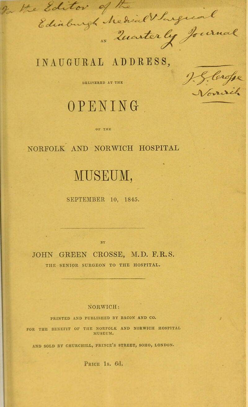 INAUGURAL ADDRESS, DELIVERED AT THE OPENING, NORFOLK AND NORWICH HOSPITAL MUSEUM, SEPTEMBER 10, 1845. JOHN GREEN CROSSE, M.D. F.R.S. THE SENIOR SURGEON TO THE HOSPITAI,. NORWICH: PRINTED AND PUBLISHED BY BACON AND CO. FOR THE BENEFIT OF THE NORFOLK AND NORWICH HOSPITAL MUSEUM. AND SOLD BV CHURCHILL, PRINCE'S STREET, 80H0, LONDON.