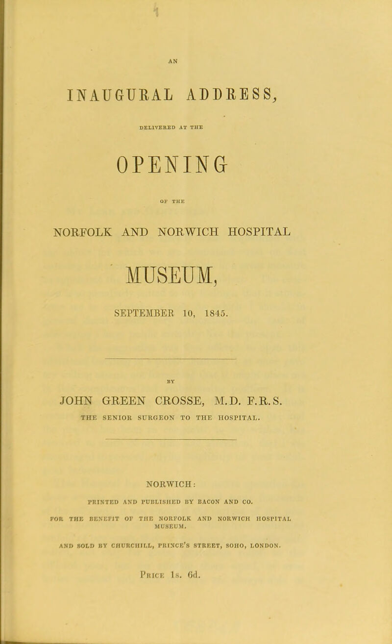 AN INAUGURAL ADDRESS, DELIVERED AT TUE OPENINa NORFOLK AND NORWICH HOSPITAL MUSEUM, SEPTEMBER 10, 1845. JOHN GREEN CROSSE, M.D, F.R.S. THE SENIOR SURGEON TO THE HOSPITAL. NORWICH : PRINTED AND PUBLISHED BY BACON AND CO. POR THE BENEFIT OF THE NORFOLK AND NORWICH HOSPITAL MUSEUM. AND SOLD BV CHURCHILL, PRINCE'S STREET, SOHO, LONDON.