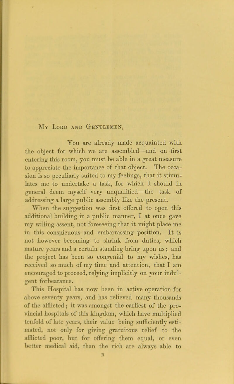 My Lord and Gentlemen, You are already made acquainted with the object for which we are assembled—and on first entering this room, you must be able in a great measure to appreciate the importance of that object. The occa- sion is so peculiarly suited to my feelings, that it stimu- lates me to undertake a task, for which I. should in general deem myself very unqualified—the task of addressing a large public assembly Hke the present. When the suggestion was first offered to open this additional building in a public manner, I at once gave my willing assent, not foreseeing that it might place me in this conspicuous and embarrassing position. It is not however becoming to shrink from duties, which mature years and a certain standing bring upon us ; and the project has been so congenial to my wishes, has received so much of my time and attention, that I am encotiraged to proceed, relying impHcitly on your indul- gent forbearance. This Hospital has now been in active operation for above seventy years, and has relieved many thousands of the afflicted; it was amongst the earliest of the pro- vincial hospitals of this kingdom, which have multiplied tenfold of late years, their value being sufficiently esti- mated, not only for giving gratuitous relief to the afflicted poor, but for offering them equal, or even better medical aid, than the rich are always able to I?