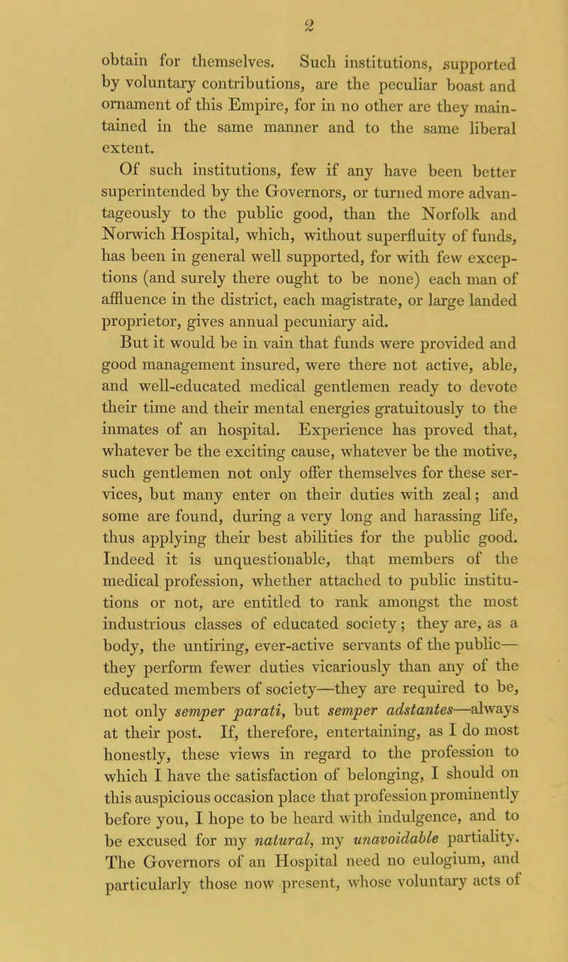 obtain for themselves. Such institutions, supported by voluntary contributions, are the peculiar boast and ornament of this Empire, for in no other are they main- tained in the same manner and to the same liberal extent. Of such institutions, few if any have been better superintended by the Governors, or turned more advan- tageously to the public good, than the Norfolk and Noi-wich Hospital, vs^hich, without superfluity of funds, has been in general well supported, for with few excep- tions (and surely there ought to be none) each man of affluence in the district, each magistrate, or large landed proprietor, gives annual pecuniary aid. But it would be in vain that funds were provided and good management insured, were there not active, able, and well-educated medical gentlemen ready to devote their time and their mental energies gratuitously to the inmates of an hospital. Experience has proved that, whatever be the exciting cause, whatever be the motive, such gentlemen not only offer themselves for these ser- vices, but many enter on their duties with zeal; and some are found, during a very long and harassing life, thus applying their best abilities for the pubHc good. Indeed it is unquestionable, that members of the medical profession, whether attached to public institu- tions or not, are entitled to rank amongst the most industrious classes of educated society; they are, as a body, the untiring, ever-active servants of the public— they perform fewer duties vicariously than any of the educated members of society—they are required to be, not only semper parati, but semper adstantes—always at their post. If, therefore, entertaining, as I do most honestly, these views in regard to the profession to which I have the satisfaction of belonging, I should on this auspicious occasion place that profession prominently before you, I hope to be heard with indulgence, and to be excused for my natural, my unavoidable partiality. The Governors of an Hospital need no eulogium, and particularly those now present, whose voluntaiy acts of