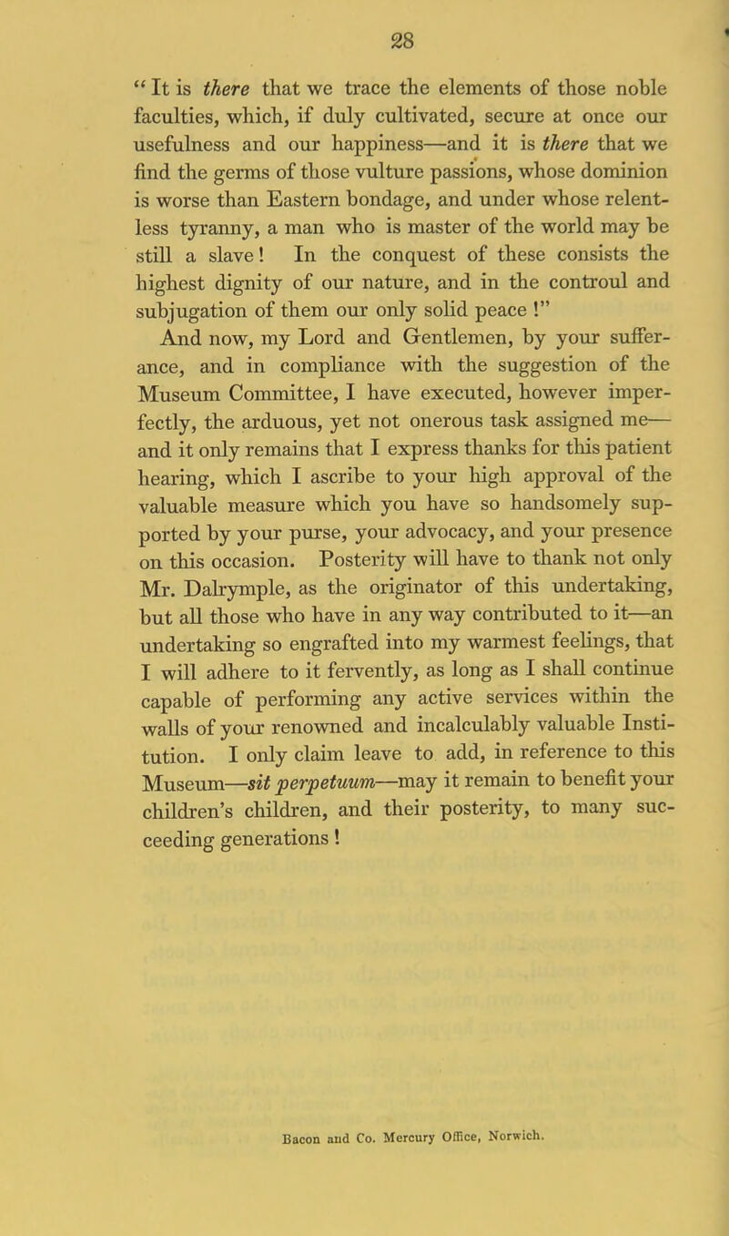 <  It is there that we trace the elements of those noble faculties, which, if duly cultivated, secure at once our usefulness and our happiness—and it is there that we find the germs of those vulture passions, whose dominion is worse than Eastern bondage, and under whose relent- less tyranny, a man who is master of the world may be still a slave! In the conquest of these consists the highest dignity of our nature, and in the controul and subjugation of them our only solid peace ! And now, my Lord and Gentlemen, by your suffer- ance, and in compliance with the suggestion of the Museum Committee, I have executed, however imper- fectly, the arduous, yet not onerous task assigned me— and it only remains that I express thanks for this patient hearing, which I ascribe to your high approval of the valuable measure which you have so handsomely sup- ported by your purse, your advocacy, and yo\ir presence on this occasion. Posterity will have to thank not only Mr. Dalrymple, as the originator of this undertaking, but all those who have in any way contributed to it—an undertaking so engrafted into my warmest feelings, that I will adhere to it fervently, as long as I shall continue capable of performing any active services within the walls of your renowned and incalculably valuable Insti- tution. I only claim leave to add, in reference to this Museum—sit perpetuum—may it remain to benefit your children's children, and their posterity, to many suc- ceeding generations! Bacon and Co. Mercury Office, Norwich.