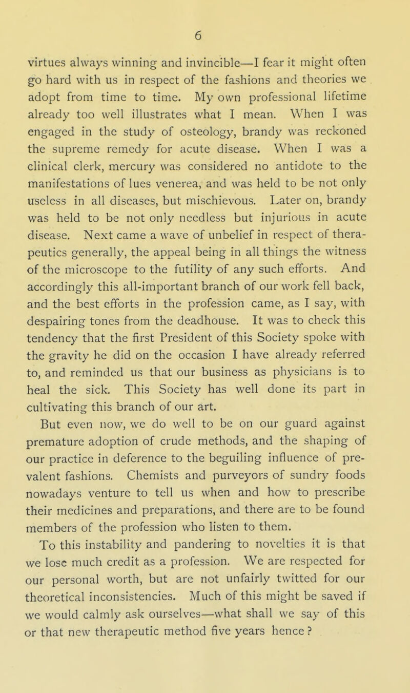 virtues always winning and invincible—I fear it might often go hard with us in respect of the fashions and theories we adopt from time to time. My own professional lifetime already too well illustrates what I mean. When I was engaged in the study of osteology, brandy was reckoned the supreme remedy for acute disease. When I was a clinical clerk, mercury was considered no antidote to the manifestations of lues venerea, and was held to be not only useless in all diseases, but mischievous. Later on, brandy was held to be not only needless but injurious in acute disease. Next came a wave of unbelief in respect of thera- peutics generally, the appeal being in all things the witness of the microscope to the futility of any such efforts. And accordingly this all-important branch of our work fell back, and the best efforts in the profession came, as I say, with despairing tones from the deadhouse. It was to check this tendency that the first President of this Society spoke with the gravity he did on the occasion I have already referred to, and reminded us that our business as physicians is to heal the sick. This Society has well done its part in cultivating this branch of our art. But even now, we do well to be on our guard against premature adoption of crude methods, and the shaping of our practice in deference to the beguiling influence of pre- valent fashions. Chemists and purveyors of sundry foods nowadays venture to tell us when and how to prescribe their medicines and preparations, and there are to be found members of the profession who listen to them. To this instability and pandering to novelties it is that we lose much credit as a profession. We are respected for our personal worth, but are not unfairly twitted for our theoretical inconsistencies. Much of this might be saved if we would calmly ask ourselves—what shall we say of this or that new therapeutic method five years hence ?