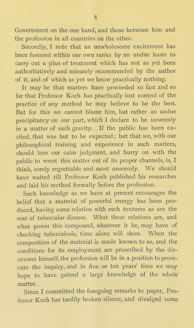 3 Government on the one hand, and those between him and the profession in all countries on the other. Secondly, I note that an unwholesome excitement has been fostered within our own ranks by an undue haste to carry out a plan of treatment which has not as yet been authoritatively and minutely recommended by the author of it, and of which as yet we know practically nothing. It may be that matters have proceeded so fast and so far that Professor Koch has practically lost control of the practice of any method he may believe to be the best. But for this we cannot blame him, but rather an undue precipitancy on our part, which I declare to be unseemly in a matter of such gravity. If the public has been ex- cited, that was but to be expected; but that we, with our philosophical training and experience in such matters, should lose our calm judgment, and hurry on with the public to wrest this matter out of its proper channels, is, I think, sorely regrettable and most unseemly. We should have waited till Professor Koch published his researches and laid his method formally before the profession. Such knowledge as we have at present encourages the belief that a material of powerful energy has been pro- duced, having some relation with such textures as are the seat of tubercular disease. What these relations are, and what power this compound, whatever it be, may have of checking tuberculosis, time alone will show. When the composition of the material is made known to us, and the conditions for its employment are prescribed by the dis- coverer himself, the profession will be in a position to prose- cute the inquiry, and in five or ten years' time we may hope to have gained a large knowledge of the whole matter. Since I committed the foregoing remarks to paper, Pro- fessor Koch has tardily broken silence, and divulged some