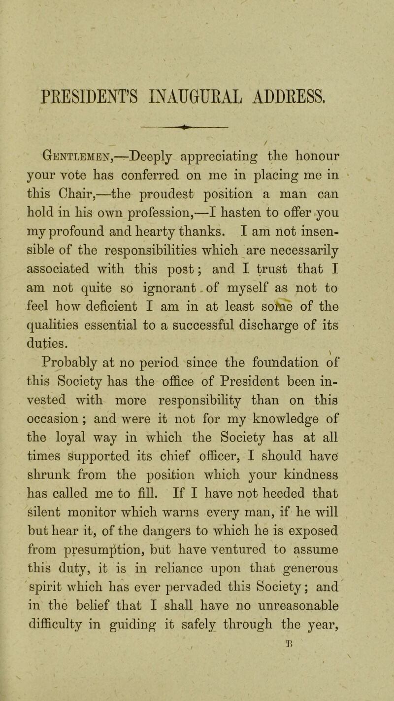 / PRESIDENT’S INAUGURAL ADDRESS. ■+. / Gentlemen,—Deeply appreciating tlie lionour your vote has conferred on me in placing me in this Chair,—the proudest position a man can hold in his own profession,—I hasten to offer -you my profound and hearty thanks. I am not insen- sible of the responsibilities which are necessarily associated with this post; and I trust that I am not quite so ignorant. of myself as not to feel how deficient I am in at least soine of the qualities essential to a successful discharge of its duties. \ Probably at no period since the foundation of this Society has the office of President been in- vested with more responsibility than on this occasion; and were it not for my knowledge of the loyal way in which the Society has at all times supported its chief officer, I should have shrunk from the position which your kindness has called me to fill. If I have not heeded that silent monitor which warns every man, if he will but hear it, of the dangers to which he is exposed from presumption, but have ventured to assume this duty, it is in reliance upon that generous spirit which has ever pervaded this Society; and in the belief that I shall have no unreasonable difficulty in guiding it safely through the year,