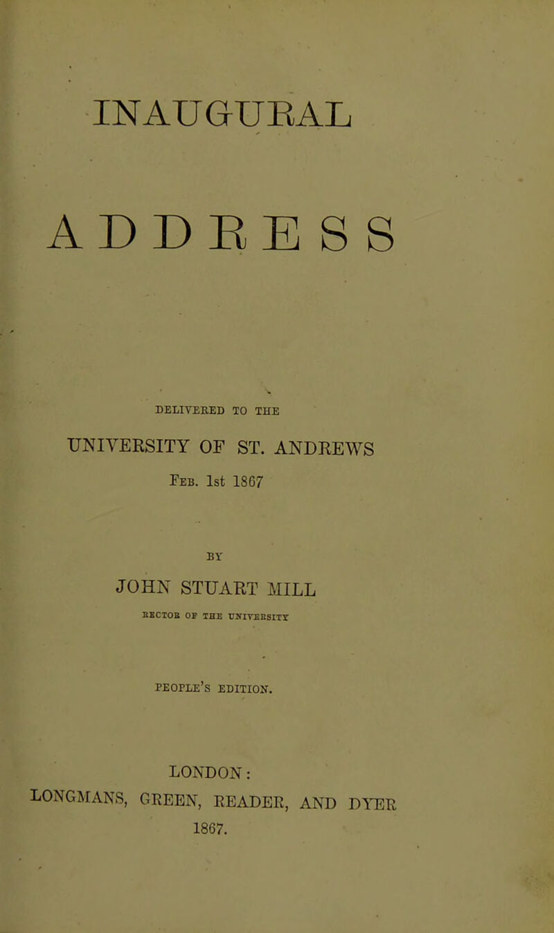 INAUGrUEAL ADDEESS DELIVERED TO THE UNIVERSITY OF ST. ANDREWS Feb. 1st 1867 BY JOHN STUART MILL BBCIOB OP THE UNITEESITX people's edition. LONDON: LONGMANS, GREEN, READER, AND DYER 1867.