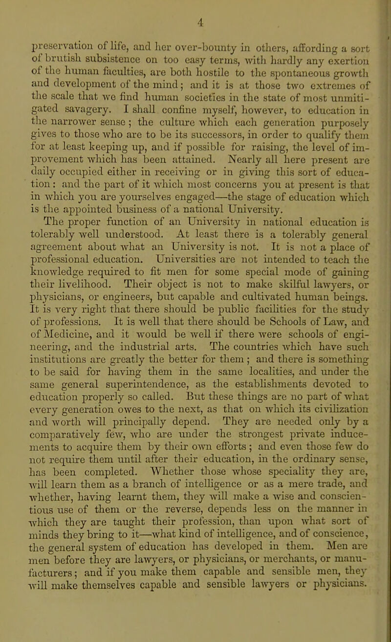 preservation of life, and her over-bounty in others, affording a sort of brutish subsistence on too easy terms, with hardly any exertion of the human faculties, are both hostile to the spontaneous growth and development of the mind; and it is at those two extremes of the scale that we find human societies in the state of most unmiti- gated savagery. I shall confine myself, however, to education in the narrower sense ; the culture which each generation purposely gives to those who arc to be its successors, in order to qualify them for at least keeping up, and if possible for raising, the level of im- provement which has been attained. Nearly all here present are daily occupied either in receiving or in giving this sort of educa- tion : and the part of it which most concerns you at present is that in which you are yourselves engaged—the stage of education which is the appointed business of a national University. The proper function of an University in national education is tolerably well understood. At least there is a tolerably general agreement about what an University is not. It is not a place of professional education. Universities are not intended to teach the knowledge required to fit men for some special mode of gaining their livelihood. Their object is not to make skilful lawyers, or physicians, or engineers, but capable and cultivated human beings. It is very right that there should be public facilities for the study of professions. It is well that there should be Schools of Law, and of Medicine, and it would be well if there were schools of engi- neering, and the industrial arts. The countries which have such institutions are greatly the better for them ; and there is something to be said for having them in the same localities, and under the same general superintendence, as the establishments devoted to education properly so called. But these things are no part of what every generation owes to the next, as that on which its civilization and worth will principally depend. They are needed only by a comparatively few, who are under the strongest private induce- ments to acquire them by their own efforts ; and even those few do not require them until after their education, in the ordinary sense, has been completed. Whether those whose speciality they are, will learn them as a branch of intelligence or as a mere trade, and whether, having learnt them, they will make a wise and conscien- tious use of them or the reverse, depends less on the manner in which they are taught their profession, than upon what sort of minds they bring to it—what kind of intelligence, and of conscience, the general system of education has developed in them. Men are men before they are lawyers, or physicians, or merchants, or manu- facturers ; and if you make them capable and sensible men, they will make themselves capable and sensible lawyers or physicians.