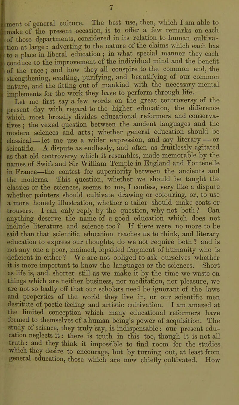 ment of general culture. The best use, then, which I am able to make of the present occasion, is to offer a few remarks on each of those departments, considered in its relation to human cultiva- tion at large : adverting to the nature of the claims which each has to a place in liberal education ; in what special manner they each conduce to the improvement of the individual mind and the benefit of the race; and how they all conspire to the common end, the strengthening, exalting, purifying, and beautifying of our common nature, and the fitting out of mankind with the necessary mental implements for the work they have to perform through life. Let me first say a few words on the great controversy of the present day with regard to the higher education, the difference which most broadly divides educational reformers and conserva- tives ; the vexed question between the ancient languages and the modern sciences and arts; whether general education should be classical — let me use a wider expression, and say literary — or scientific. A dispute as endlessly, and often as fruitlessly agitated as that old controversy which it resembles, made memorable by the names of Swift and Sir William Temple in England and Fontenelle in France—the contest for superiority between the ancients and the moderns. This question, whether we should be taught the classics or the sciences, seems to me, I confess, very like a dispute whether painters should cultivate drawing or colouring, or, to use a more homely illustration, whether a tailor should make coats ox- trousers. I can only reply by the question, why not both ? Can anything deserve the name of a good education which does not include literature and science too ? If there were no more to be said than that scientific education teaches us to think, and literary education to express our thoughts, do we not require both ? and is not any one a poor, maimed, lopsided fragment of humanity who is deficient in either ? We are not obliged to ask ourselves whether it is more important to know the languages or the sciences. Short as life is, and shorter still as we make it by the time we waste on things which are neither business, nor meditation, nor pleasure, we are not so badly off that our scholars need be ignorant of the laws and properties of the world they live in, or our scientific men destitute of poetic feeling and artistic cultivation. I am amazed at the limited conception which many educational reformers have formed to themselves of a human being's power of acquisition. The study of science, they truly say, is indispensable: our present edu- cation neglects it: there is truth in this too, though it is not all truth: and they think it impossible to find room for the studies which they desire to encourage, but by turning out, at least from general education, those which are now chiefly cultivated. How