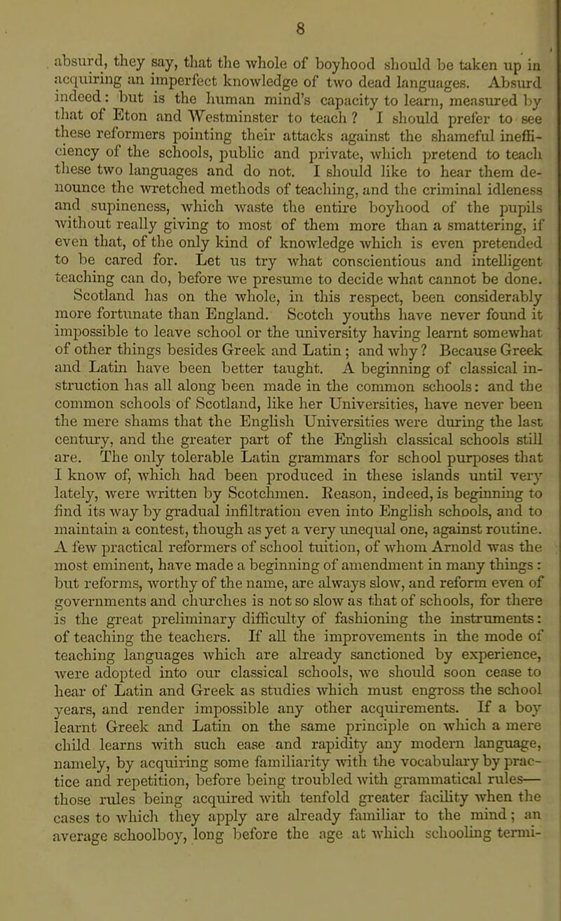 absurd, they say, that the whole of boyhood should be taken up in acquiring an imperfect knowledge of two dead Languages. Absurd indeed: but is the human mind's capacity to learn, measured by that of Eton and Westminster to teach ? I should prefer to see these reformers pointing their attacks against the shameful ineffi- ciency of the schools, public and private, which pretend to teach these two languages and do not. I should like to hear them de- nounce the wretched methods of teaching, and the criminal idleness and supineness, which waste the entire boyhood of the pupils without really giving to most of them more than a smattering, if even that, of the only kind of knowledge which is even pretended to be cared for. Let us try what conscientious and intelligent teaching can do, before we presume to decide what cannot be done. Scotland has on the whole, in this respect, been considerably more fortunate than England. Scotch youths have never found it impossible to leave school or the university having learnt somewhat of other things besides Greek and Latin ; and why ? Because Greek and Latin have been better taught. A beginning of classical in- struction has all along been made in the common schools: and the common schools of Scotland, like her Universities, have never been the mere shams that the English Universities were during the last century, and the greater part of the English classical schools still are. The only tolerable Latin grammars for school purposes that I know of, which had been produced in these islands until very lately, were written by Scotchmen. Reason, indeed, is beginning to find its way by gradual infiltration even into English schools, and to maintain a contest, though as yet a very unequal one, against routine. A few practical reformers of school tuition, of whom Arnold was the most eminent, have made a beginning of amendment in many things : but reforms, worthy of the name, are always slow, and reform even of governments and churches is not so slow as that of schools, for there is the great preliminary difficulty of fashioning the instruments: of teaching the teachers. If all the improvements in the mode of teaching languages which are already sanctioned by experience, were adopted into our classical schools, we should soon cease to hear of Latin and Greek as studies which must engross the school years, and render impossible any other acquirements. If a boy learnt Greek and Latin on the same principle on which a mere child learns with such ease and rapidity any modern language, namely, by acquiring some familiarity with the vocabulary by prac- tice and repetition, before being troubled with grammatical rules— those rules being acquired with tenfold greater facility when the cases to which they apply are already familiar to the mind; an average schoolboy, long before the age at which schooling termi-