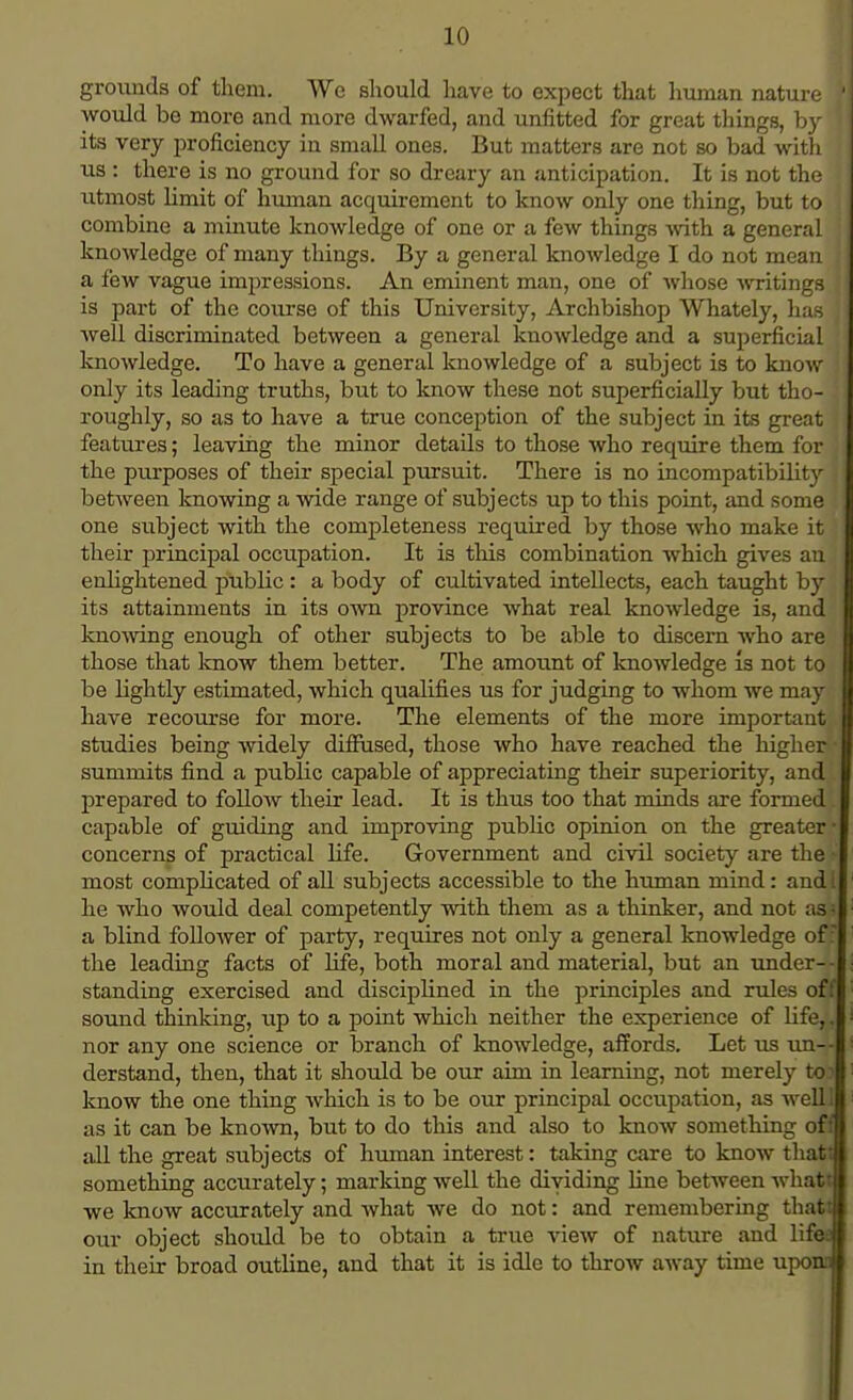grounds of them. We should have to expect that human nature >j would be more and more dwarfed, and unfitted for great things, by 1 its very proficiency in small ones. But matters are not so bad with us : there is no ground for so dreary an anticipation. It is not the utmost limit of human acquirement to know only one thing, but to J combine a minute knowledge of one or a few things with a general ; knowledge of many things. By a general knowledge I do not mean ; a few vague impressions. An eminent man, one of whose writings is part of the course of this University, Archbishop Whately, has i well discriminated between a general knowledge and a superficial knowledge. To have a general knowledge of a subject is to know 1 only its leading truths, but to know these not superficially but tho- roughly, so as to have a true conception of the subject in its great features; leaving the minor details to those who require them for the purposes of their special pursuit. There is no incompatibihty j I between knowing a wide range of subjects up to this point, and some one subject with the completeness required by those who make it their principal occupation. It is this combination which gives an enlightened public : a body of cultivated intellects, each taught by its attainments in its own province what real knowledge is, and knowing enough of other subjects to be able to discern who are those that know them better. The amount of knowledge is not to be lightly estimated, which qualifies us for judging to whom we may have recourse for more. The elements of the more important studies being widely diffused, those who have reached the higher*- summits find a pubHc capable of appreciating their superiority, and prepared to follow their lead. It is thus too that minds are formed. capable of guiding and improving public opinion on the greater- concerns of practical life. Government and civil society are the - most complicated of all subjects accessible to the human mind: and! he who would deal competently with them as a thinker, and not asi a blind follower of party, requires not only a general knowledge off the leading facts of Hfe, both moral and material, but an under- standing exercised and disciplined in the principles and rules of f sound thinking, up to a point which neither the experience of Hfe,. nor any one science or branch of knowledge, affords. Let us un- derstand, then, that it should be our aim in learning, not merely to know the one thing which is to be our principal occupation, as well as it can be known, but to do this and also to know something off all the great subjects of human interest: taking care to know that: something accurately; marking well the dividing line between what! we know accurately and what we do not: and remembering that! our object should be to obtain a true view of nature and lifet in their broad outline, and that it is idle to throw away time upom