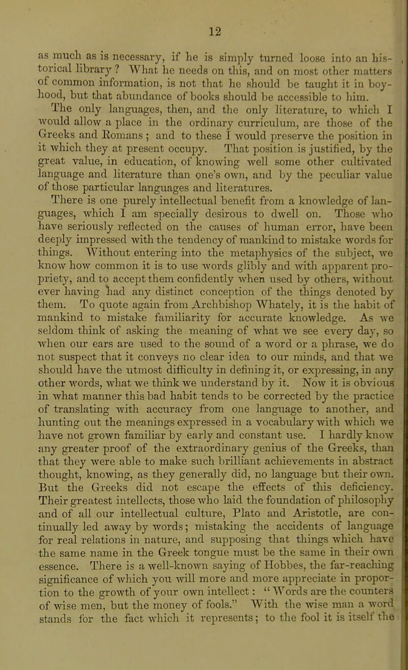 as much as is necessary, if he is simply turned loose into an his- torical library ? What he needs on this, and on most other matters of common information, is not that he should be taught it in boy- hood, but that abundance of books should be accessible to him. The only languages, then, and the only literature, to which I would allow a place in the ordinary curriculum, are those of the Greeks and Romans ; and to these I would preserve the position in it which they at present occupy. That position is justified, by the great value, in education, of knowing well some other cultivated language and literature than one's own, and by the peculiar value of those particular languages and literatures. There is one purely intellectual benefit from a knowledge of lan- guages, which I am specially desirous to dwell on. Those who have seriously reflected on the causes of human error, have been deeply impressed with the tendency of mankind to mistake words for things. Without entering into the metaphysics of the subject, we know how common it is to use words glibly and with apparent pro- priety, and to accept them confidently when used by others, without ever having had any distinct conception of the things denoted by them. To quote again from Archbishop Whately, it is the habit of mankind to mistake familiarity for accurate knowledge. As we seldom think of asking the meaning of what we see every day, so when our ears are used to the sound of a word or a phrase, we do not suspect that it conveys no clear idea to our minds, and that we should have the utmost difficulty in defining it, or expressing, in any other words, what we think we understand by it. Now it is obvious in what manner this bad habit tends to be corrected by the practice of translating with accuracy from one language to another, and hunting out the meanings expressed in a vocabulary with which we have not grown familiar by early and constant use. I hardly know any greater proof of the extraordinary genius of the Greeks, than that they were able to make such brilliant achievements in abstract thought, knowing, as they generally did, no language but their own. But the Greeks did not escape the effects of this deficiency. Their greatest intellects, those who laid the foundation of philosophy and of all our intellectual culture, Plato and Aristotle, are con- tinually led away by words; mistaking the accidents of language for real relations in nature, and supposing that things which have the same name in the Greek tongue must be the same in their own essence. There is a well-known saying of Hobbes, the far-reaching significance of which you will more and more appreciate in propor- tion to the growth of your own intellect:  Words are the counters of wise men, but the money of fools. With the wise man a word stands for the fact which it represents; to the fool it is itself the