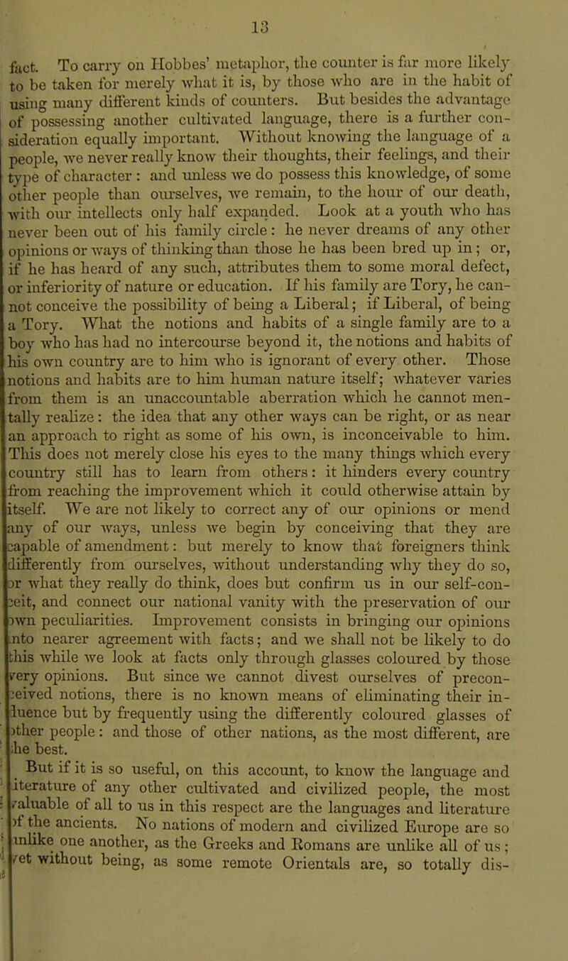 foot. To cany on Hobbes' metaphor, the counter is far more likely to be taken for merely what it is, by those who are in the habit of using many different kinds of counters. But besides the advantage of possessing another cultivated language, there is a further con- sideration equally important. Without knowing the language of a people, we never really know their thoughts, their feelings, and their type of character : and unless we do possess this knowledge, of some other people than ourselves, we remain, to the hour of our death, with our intellects only half expanded. Look at a youth who has never been out of his family circle: he never dreams of any other opinions or ways of thinking than those he has been bred up in; or, if he has heard of any such, attributes them to some moral defect, or inferiority of nature or education. If his family are Tory, he can- not conceive the possibility of being a Liberal; if Liberal, of being a Tory. What the notions and habits of a single family are to a boy who has had no intercourse beyond it, the notions and habits of his own country are to him who is ignorant of every other. Those notions and habits are to him human nature itself; whatever varies from them is an unaccountable aberration which he cannot men- tally realize: the idea that any other ways can be right, or as near an approach to right as some of his own, is inconceivable to him. This does not merely close his eyes to the many things which every country still has to learn from others: it hinders every country from reaching the improvement which it could otherwise attain by itself. We are not likely to correct any of our opinions or mend any of our ways, unless Ave begin by conceiving that they are capable of amendment: but merely to know that foreigners think differently from oiirselves, without understanding why they do so, iv what they really do think, does but confirm us in our self-con- ceit, and connect our national vanity with the preservation of our own peculiarities. Improvement consists in bringing our opinions .nto nearer agreement with facts; and we shall not be likely to do this while Ave look at facts only through glasses coloured by those very opinions. But since Ave cannot divest ourselves of precon- ceived notions, there is no knoAvn means of eliminating their in- fluence but by frequently using the differently coloured glasses of ither people: and those of other nations, as the most different, are ;he best. But if it is so useful, on this account, to Iuioav the language and | iterature of any other cultivated and civilized people, the most I valuable of all to us in this respect are the languages and literature j )f the ancients. No nations of modern and civilized Europe are so mlike one another, as the Greeks and Romans are unlike all of us; /et without being, as some remote Orientals are, so totally dis-