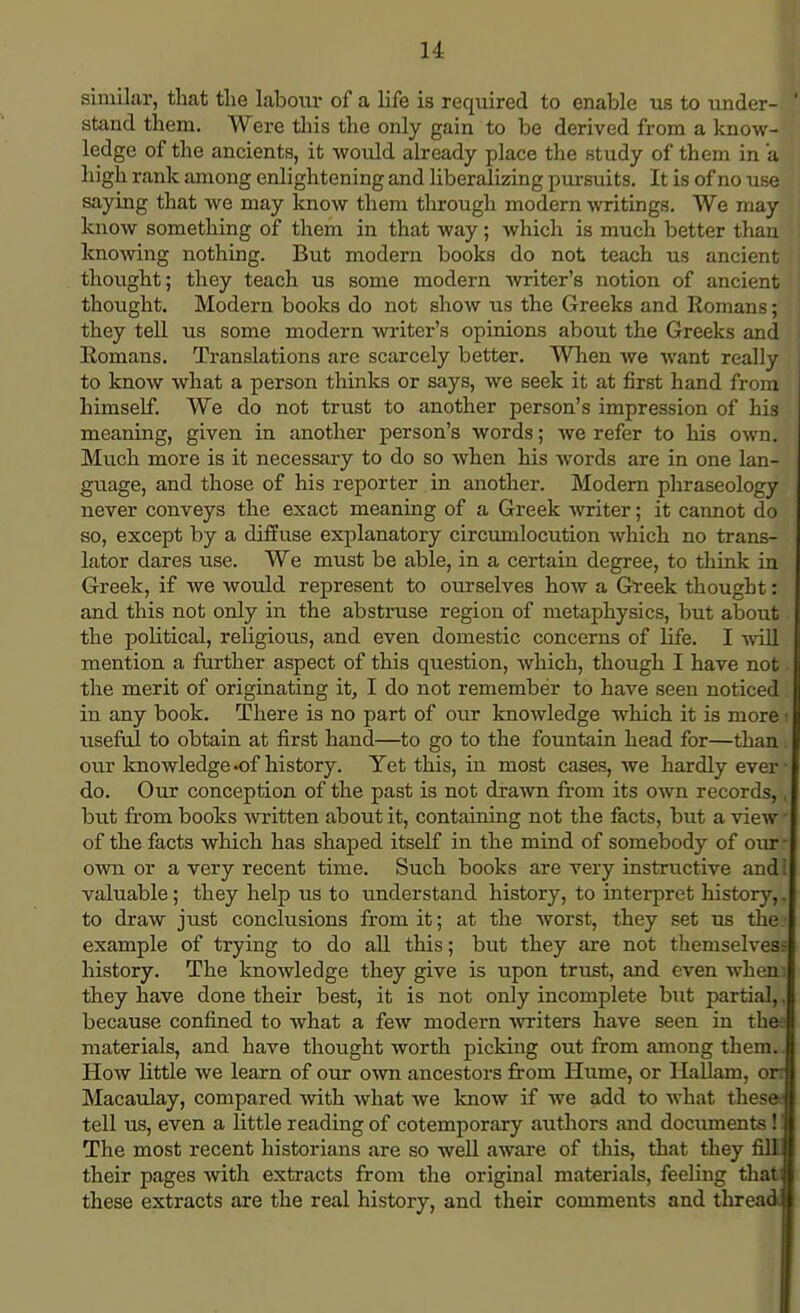 similar, that tlie labour of a life is required to enable us to under- stand them. Were this the only gain to be derived from a know- ledge of the ancients, it would already place the study of them in a high rank among enlightening and liberalizing pursuits. It is of no use saying that we may know them through modern writings. We may know something of them in that way; which is much better than knowing nothing. But modern books do not teach us ancient thought; they teach us some modern writer's notion of ancient thought. Modern books do not show us the Greeks and Romans; they tell us some modern writer's opinions about the Greeks and Romans. Translations are scarcely better. When we want really to know what a person thinks or says, we seek it at first hand from himself. We do not trust to another person's impression of his meaning, given in another person's words; we refer to his own. Much more is it necessary to do so when his words are in one lan- guage, and those of his reporter in another. Modern phraseology never conveys the exact meaning of a Greek writer; it cannot do so, except by a diffuse explanatory circumlocution which no trans- lator dares use. We must be able, in a certain degree, to think in Greek, if we would represent to ourselves how a Greek thought: and this not only in the abstruse region of metaphysics, but about the political, religious, and even domestic concerns of life. I will mention a further aspect of this question, which, though I have not the merit of originating it, I do not remember to have seen noticed in any book. There is no part of our knowledge which it is more ■ useful to obtain at first hand—to go to the fountain head for—than. our knowledge -of history. Yet this, in most cases, we hardly ever • do. Our conception of the past is not drawn from its own records,, but from books written about it, containing not the facts, but a view' of the facts which has shaped itself in the mind of somebody of our - own or a very recent time. Such books are very instructive and valuable; they help us to understand history, to interpret history,. to draw just conclusions from it; at the worst, they set us the example of trying to do all this; but they are not themselvess history. The knowledge they give is upon trust, and even when: they have done their best, it is not only incomplete but partial,, because confined to what a few modern writers have seen in th« materials, and have thought worth picking out from among them. How little we learn of our own ancestors from Hume, or Hallam, on Macaulay, compared Avith what we know if we add to what thesee tell us, even a little reading of cotemporary authors and documents!! The most recent historians are so well aware of this, that they fill their pages with extracts from the original materials, feeling that these extracts are the real history, and their comments and thread