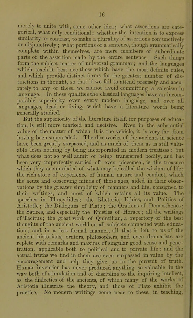 1G merely to unite with, some other idea; what assertions are cate- gorical, what only conditional; whether the intention is to express similarity or contrast, to make a plurality of assertions conjunctively or disjunctively; what portions of a sentence, though grammatically complete within themselves, are mere members or subordinate parts of the assertion made by the entire sentence. Such things form the subject-matter of universal grammar; and the languages which teach it best are those which have the most definite rules, and which provide distinct forms for the greatest number of dis- tinctions in thought, so that if we fail to attend precisely and accu- rately to any of these, we cannot avoid committing a solecism in language. In these qualities the classical languages have an incom- parable superiority over every modern language, and over all languages, dead or living, which have a literature worth being generally studied. But the superiority of the literature itself, for purposes of educa- tion, is still more marked and decisive. Even in the substantial value of the matter of which it is the vehicle, it is very far from having been superseded. The discoveries of the ancients in science have been greatly surpassed, and as much of them as is still valu- able loses nothing by being incorporated in modern treatises: but what does not so well admit of being transferred bodily, and has been very imperfectly carried off even piecemeal, is the treasure which they accumulated of what may be called the wisdom of life: the rich store of experience of human nature and conduct, which the acute and observing minds of those ages, aided in their obser- vations by the greater simplicity of manners and life, consigned to their writings, and most of which retains all its value. The speeches in Thucydides; the Ehetoric, Ethics, and Politics of Aristotle; the Dialogues of Plato ; the Orations of Demosthenes; the Satires, and especially the Epistles of Horace; all the writings of Tacitus; the great work of Quintilian, a repertory of the best thoughts of the ancient world on all subjects connected with educa- tion ; and, in a less formal manner, all that is left to us of the ancient historians, orators, philosophers, and even dramatists, arc replete with remarks and maxims of singular good sense and pene- tration, applicable both to political and to private life: and the actual truths we find in them are even surpassed in value by the encouragement and help they give us in the pursuit of truth. Human invention has never produced anything so valuable in the Avay both of stimulation and of discipline to the inquiring intellect, as the dialectics of the ancients, of which many of the works of Aristotle illustrate the theory, and those of Plato exhibit the practice. No modern writings come near to these, in teaching,