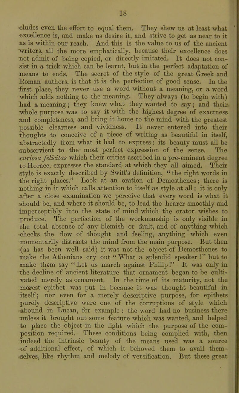 •eludes even the effort to equal them. They shew us at least what excellence is, and make us desire it, and strive to get as near to it as is within our reach. And this is the value to us of the ancient writers, all the more emphatically, because their excellence does not admit of being copied, or directly imitated. It does not con- sist in a trick which can be learnt, but in the perfect adaptation of means to ends. The secret of the style of the great Greek and Roman authors, is that it is the perfection of good sense. In the iirst place, they never use a word without a meaning, or a word which adds nothing to the meaning. They always (to begin with) had a meaning; they knew what they wanted to say; and their- whole purpose was to say it with the highest degree of exactness and completeness, and bring it home to the mind with the greatest possible clearness and vividness. It never entered into their thoughts to conceive of a piece of writing as beautiful in itself, abstractedly from what it had to express: its beauty must all be subservient to the most perfect expression of the sense. The curiosa felicitas which their critics ascribed in a pre-eminent degree to Horace, expresses the standard at which they all aimed. Their style is exactly described by Swift's definition,  the right words in the right places. Look at an oration of Demosthenes; there is nothing in it which calls attention to itself as style at all: it is only after a close examination we perceive that every word is what it should be, and where it should be, to lead the hearer smoothly and imperceptibly into the state of mind which the orator wishes to produce. The perfection of the workmanship is only visible in the total absence of any blemish or fault, and of anything which checks the flow of thought and feeling, anything which even momentarily distracts the mind from the main purpose. But then {as has been well said) it was not the object of Demosthenes to make the Athenians cry out  What a splendid speaker ! but to make them say Let us march against Philip! It was only in the decline of ancient literature that ornament began to be culti- vated merely as ornament. In the time of its maturity, not the merest epithet was put in because it was thought beautiful in itself; nor even for a merely descriptive purpose, for epithets purely descriptive were one of the corruptions of style which abound in Lucan, for example : the word had no business there -unless it brought out some feature which was wanted, and helped to place the object in the light which the purpose of the com- position required. These conditions being complied with, then indeed the intrinsic beauty of the means used was a source of additional effect, of which it behoved them to avail them- .selves, like rhythm and melody of versification. But these great