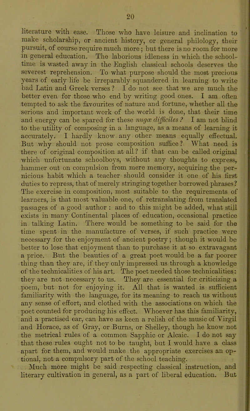 literature with ease. Those who have leisure and inclination to make scholarship, or ancient history, or general philology, their pursuit, of course require much more; but there is no room for more in general education. The laborious idleness in which the school- time is wasted away in the English classical schools deserves the severest reprehension. To what purpose should the most precious years of early life be irreparably squandered in learning to ■write bad Latin and Greek verses ? I do not see that we are much the better even for those who end by writing good ones. I am often tempted to ask the favourites of nature and fortune, whether all the serious and important work of the world is done, that their time and energy can be spared for these nugce difficiles ? I am not blind to the utility of composing in a language, as a means of learning it accurately. I hardly know any other means equally effectual. But why should not prose composition suffice? What need is there of original composition at all ? if that can be called original which unfortunate schoolboys, without any thoughts to express, hammer out on compulsion from mere memory, acquiring the per- nicious habit which a teacher should consider it one of his first duties to repress, that of merely stringing together borrowed phrases? The exercise in composition, most suitable to the requirements of learners, is that most valuable one, of retranslating from translated passages of a good author : and to this might be added, what still exists in many Continental places of education, occasional practice in talking Latin. There would be something to be said for the time spent in the manufacture of verses, if such practice were necessary for the enjoyment of ancient poetry; though it would be better to lose that enjoyment than to purchase it at so extravagant a price. But the beaiities of a great poet would be a far poorer thing than they are, if they only impressed us through a knowledge of the technicalities of his art. The poet needed those technicalities: they are not necessary to us. They are essential for criticizing a poem, but not for enjoying it. All that is wanted, is sufficient familiarity with the language, for its meaning to reach us without any sense of effort, and clothed with the associations on which the poet counted for producing his effect. Whoever has this familiarity, and a practised ear, can have as keen a relish of the music of Virgil and Horace, as of Gray, or Burns, or Shelley, though he know not the metrical rules of a common Sapphic or Alcaic. I do not say that these rules ought not to be taught, but I would have a class apart for them, and would make the appropriate exercises an op- tional, not a compulsory part of the school teaching. Much more might be said respecting classical instruction, and literary cultivation in general, as a pai't of Hberal education. But