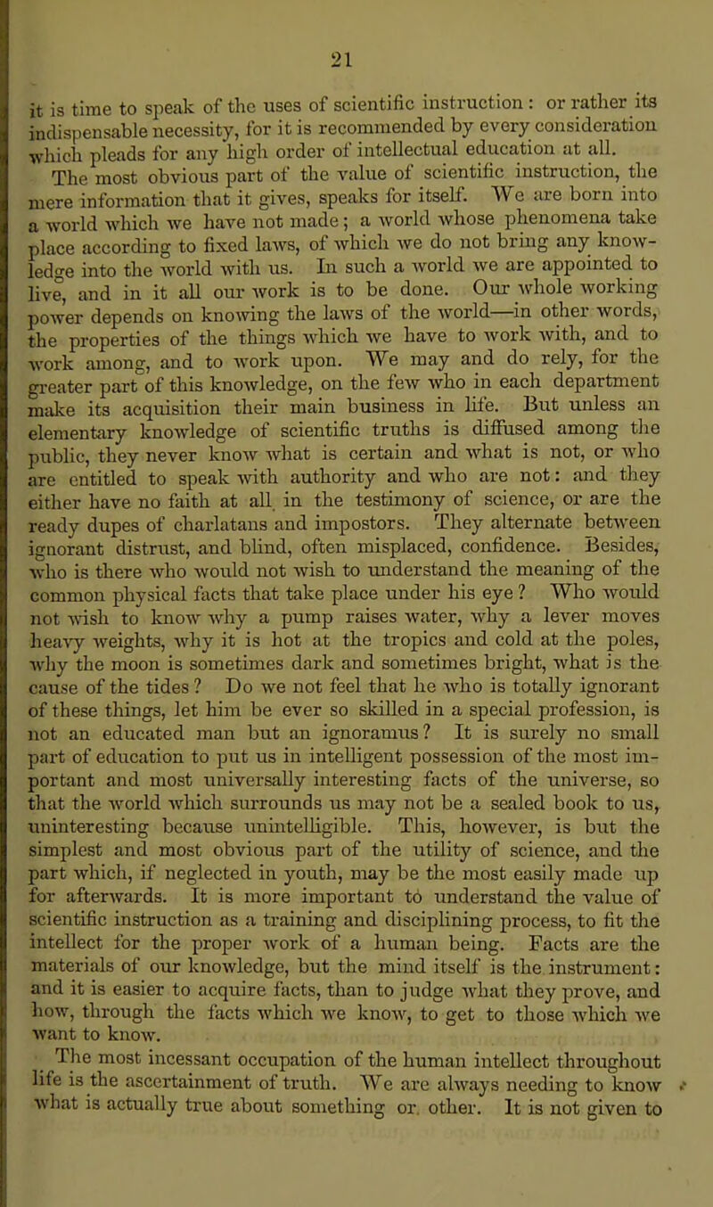 it is time to speak of the uses of scientific instruction : or rather its indispensable necessity, for it is recommended by every consideration which pleads for any high order of intellectual education at all. The most obvious part of the value of scientific instruction, the mere information that it gives, speaks for itself. We are born into a world which we have not made; a world whose phenomena take place according to fixed laws, of which we do not bring any know- ledge into the world with us. In such a world we are appointed to live, and in it all our work is to be done. Our whole working power depends on knowing the laws of the world—in other words, the properties of the things which we have to work with, and to work among, and to work upon. We may and do rely, for the greater part of this knowledge, on the few who in each department make its acquisition their main business in life. But unless an elementary knowledge of scientific truths is diffused among the public, they never know what is certain and what is not, or who are entitled to speak with authority and who are not: and they either have no faith at all in the testimony of science, or are the ready dupes of charlatans and impostors. They alternate between ignorant distrust, and blind, often misplaced, confidence. Besides, who is there who would not wish to understand the meaning of the common physical facts that take place under his eye ? Who wordd not wish to know why a pump raises water, why a lever moves heavy weights*, why it is hot at the tropics and cold at the poles, why the moon is sometimes dark and sometimes bright, what is the cause of the tides ? Do we not feel that he who is totally ignorant of these things, let him be ever so skilled in a special profession, is not an educated man but an ignoramus? It is surely no small part of education to put us in intelligent possession of the most im- portant and most universally interesting facts of the universe, so that the world which surrounds us may not be a sealed book to us, uninteresting because unintelligible. This, however, is but the simplest and most obvious part of the utility of science, and the part which, if neglected in youth, may be the most easily made up for afterwards. It is more important to understand the value of scientific instruction as a training and disciplining process, to fit the intellect for the proper work of a human being. Facts are the materials of our knowledge, but the mind itself is the instrument: and it is easier to acquire facts, than to judge what they prove, and how, through the facts which we know, to get to those which we want to know. The most incessant occupation of the human intellect throughout life i3 the ascertainment of truth. We are always needing to know * what is actually true about something or. other. It is not given to