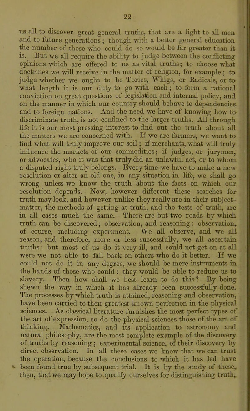 lis all to discover great general truths, that are a light to all men and to future generations; though with a better general education the number of those who could do so would be fur greater than it is. But we all require the ability to judge between the conflicting opinions which are offered to us as vital truths; to choose what doctrines we will receive in the matter of religion, for example ; to judge whether we ought to be Tories, Whigs, or Radicals, or to what length it is our duty to go with each; to form a rational conviction on great questions of legislation and internal policy, and on the manner in which our country should behave to dependencies- and to foreign nations. And the need we have of knowing how to discriminate truth, is not confined to the larger truths. All through life it is our most pressing interest to find out the truth about all the matters we are concerned with. If we are farmers, we want to find what will truly improve our soil; if merchants, what will truly influence the markets of our commodities; if judges, or jurymen, or advocates, who it was that tridy did an unlawful act, or to whom a disputed right truly belongs. Every time we have to make a new resolution or alter an old one, in any situation in life, we shall go wrong unless we know the truth about the facts on which our resolution depends. Now, however different these searches for truth may look, and however unlike they really are in their subject- matter, the methods of getting at truth, and the tests of truth, are in all cases much the same. There are but two roads by which truth can be discovered; observation, and reasoning: observation^ of course, including experiment. We all observe, and we all reason, and therefore, more or less successfully, we all ascertain truths: but most of us do it very ill, and could not get on at all were we not able to fall back on others who do it better. If we could not do it in any degree, we should be mere instruments in the hands of those who could : they would be able to reduce us to slavery. Then how shall we best learn to do this ? By being shewn the way in which it has already been successfully done. The processes by which truth is attained, reasoning and observation, have been carried to their greatest known perfection in the physical sciences. As classical literature furnishes the most perfect types of the art of expression, so do the physical sciences those of the art of thinking. Mathematics, and its application to astronomy and natural philosophy, are the most complete example of the discovery of truths by reasoning ; experimental science, of their discovery by direct observation. In all these cases we know that we can trust the operation, because the conclusions to which it has led have *. been found true by subsequent trial. It is by the study of these,, then, that we may hope to.qualify ourselves for distinguishing truth,