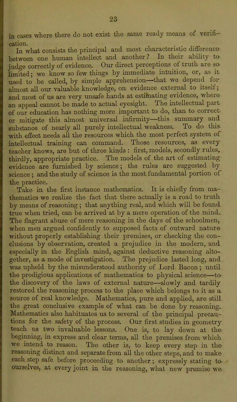 in cases where there do not exist the same ready means of verifi- cation. In what consists the principal and most characteristic difference- between one human intellect and another? In their ability to judge correctly of evidence. Our direct perceptions of truth are so- limited ; we know so few things by immediate intuition, or, as it used to be called, by simple apprehension—that we depend for almost all our valuable knowledge, on evidence external to itself; and most of us are very unsafe hands at estimating evidence, where an appeal cannot be made to actual eyesight. The intellectual part of our education has nothing more important to do, than to correct or mitigate this almost universal infirmity—this summary and substance of nearly all purely intellectual weakness. To do this with effect needs all the resources which the most perfect system of intellectual training can command. Those resources, as every teacher knows, are but of three kinds : first, models, secondly rules,, thirdly, appropriate practice. The models of the art of estimating evidence are furnished by science; the rules are suggested by science ; and the study of science is the most fundamental portion of the practice. Take in the first instance mathematics. It is chiefly from ma- thematics we realize the fact that there actually is a road to truth by means of reasoning ; that anything real, and which will be found true when tried, can be arrived at by a mere operation of the niind~ The flagrant abuse of mere reasoning in the days of the schoolmen, when men argued confidently to supposed facts of outward nature without properly establishing their premises, or checking the con- clusions by observation, created a prejudice in the modern, and especially in the English mind, against deductive reasoning alto- gether, as a mode of investigation. The prejudice lasted long, and Avas upheld by the misunderstood aiithority of Lord Bacon; until the prodigious applications of mathematics to physical science—to the discovery of the laws of external nature—slowly and tardily restored the reasoning process to the place which belongs to it as a source of real knowledge. Mathematics, pure and applied, are still the great conclusive example of what can be done by reasoning. Mathematics also habituates us to several of the principal precau- tions for the safety of the process. Our first studies in geometry teach us two invaluable lessons. One is, to lay down at the beginning, in express and clear terms, all the premises from which we intend to reason. The other is, to keep every step in the reasoning distinct and separate from all the other steps, and to make each step safe before proceeding to another; expressly stating to ourselves, at every joint in the reasoning, what new premise we